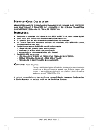 História – QUESTÕES de 01 a 06
LEIA CUIDADOSAMENTE O ENUNCIADO DE CADA QUESTÃO, FORMULE SUAS RESPOSTAS
COM OBJETIVIDADE E CORREÇÃO DE LINGUAGEM E, EM SEGUIDA, TRANSCREVA
COMPLETAMENTE CADA UMA NA FOLHA DE RESPOSTAS.

INSTRUÇÕES:
•   Responda às questões, com caneta de tinta AZUL ou PRETA, de forma clara e legível.
•   Caso utilize letra de imprensa, destaque as iniciais maiúsculas.
•   O rascunho deve ser feito no espaço reservado junto das questões.
•   Na Folha de Respostas, identifique o número das questões e utilize APENAS o espaço
    correspondente a cada uma.
•   Será atribuída pontuação ZERO à questão cuja resposta
    – não se atenha à situação ou ao tema proposto;
    – esteja escrita a lápis, ainda que parcialmente;
    – apresente texto incompreensível ou letra ilegível.
•   Será ANULADA a prova que
    – NÃO SEJA RESPONDIDA NA RESPECTIVA FOLHA DE RESPOSTAS;
    – ESTEJA ASSINADA FORA DO LOCAL APROPRIADO;
    – POSSIBILITE A IDENTIFICAÇÃO DO CANDIDATO.

Questão 01 (Valor:   10 pontos)
                       Durante o período da expansão da República, o contato com os gregos e outros
                       povos levou ao desenvolvimento do segundo ramo do direito romano, o jus
                       gentium — que combinava o direito civil com princípios colhidos da tradição
                       legal desses povos. (PERRY, 2002, p. 112).

A partir do que estabelece o texto, explique a composição das bases que fundamentam
o Direito Romano no período histórico da República Romana.




                                  UFBA – 2013 – 2a Fase – História – 2
 