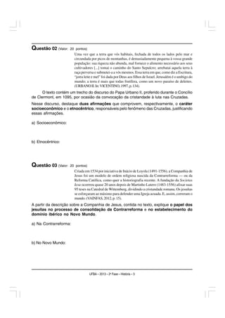 Questão 02 (Valor:   20 pontos)
                        Uma vez que a terra que vós habitais, fechada de todos os lados pelo mar e
                        circundada por picos de montanhas, é demasiadamente pequena à vossa grande
                        população: sua riqueza não abunda, mal fornece o alimento necessário aos seus
                        cultivadores [...] tomai o caminho do Santo Sepulcro; arrebatai aquela terra à
                        raça perversa e submetei-a a vós mesmos. Essa terra em que, como diz a Escritura,
                        “jorra leite e mel” foi dada por Deus aos filhos de Israel. Jerusalém é o umbigo do
                        mundo; a terra é mais que todas frutífera, como um novo paraíso de deleites.
                        (URBANO II. In: VICENTINO, 1997, p. 134).
      O texto contém um trecho do discurso do Papa Urbano II, proferido durante o Concílio
de Clermont, em 1095, por ocasião da convocação da cristandade à luta nas Cruzadas.
Nesse discurso, destaque duas afirmações que comprovem, respectivamente, o caráter
socioeconômico e o etnocêntrico, responsáveis pelo fenômeno das Cruzadas, justificando
essas afirmações.

a) Socioeconômico:



b) Etnocêntrico:




Questão 03 (Valor:   20 pontos)
                        Criada em 1534 por iniciativa de Inácio de Loyola (1491-1556), a Companhia de
                        Jesus foi um modelo de ordem religiosa nascida da Contrarreforma — ou da
                        Reforma Católica, como quer a historiografia recente. A fundação da Societas
                        Iesu ocorrreu quase 20 anos depois de Martinho Lutero (1483-1556) afixar suas
                        95 teses na Catedral de Wittemberg, dividindo a cristandade romana. Os jesuítas
                        se esforçaram ao máximo para defender uma Igreja acuada. E, assim, correram o
                        mundo. (VAINFAS, 2012, p. 15).
A partir da descrição sobre a Companhia de Jesus, contida no texto, explique o papel dos
jesuítas no processo de consolidação da Contrarreforma e no estabelecimento do
domínio ibérico no Novo Mundo.

a) Na Contrarreforma:



b) No Novo Mundo:




                                  UFBA – 2013 – 2a Fase – História – 3
 