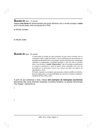 Questão 04 (Valor:   10 pontos)
Indique uma forma de relacionamento dos povos africanos com o mundo europeu e outra
com o mundo árabe, entre os séculos XV e XVIII.

a) Mundo europeu:




b) Mundo árabe:




Questão 05 (Valor:   20 pontos)
                       A intervenção do Estado na vida econômica do país estava coerente com as
                       concepções sobre o papel do Estado e com as afirmações do nacionalismo; os
                       princípios do liberalismo (livre-concorrência, iniciativa privada) eram considerados
                       superados ou inadequados à realidade brasileira, e, por isso, não se concebia
                       mais o seu corolário: o estado “democrático”, que se restringia a regulamentar
                       as relações econômicas e intervir apenas como mediador nos casos de
                       divergências ou prestando socorro aos setores privados nas épocas de
                       dificuldades e crises.
                       O Estado, segundo as concepções que passaram a nortear a política econômica,
                       deveria chamar para si a responsabilidade das iniciativas no plano econômico.
                       (NADAI; NEVES, 1993, p. 224).

A partir do que estabelece o texto, indique dois exemplos de realizações econômicas
decorrentes das novas diretrizes impressas na política brasileira, no período denominado
“Era Vargas”, explicando-os.

•




•




                                  UFBA – 2013 – 2a Fase – História – 4
 