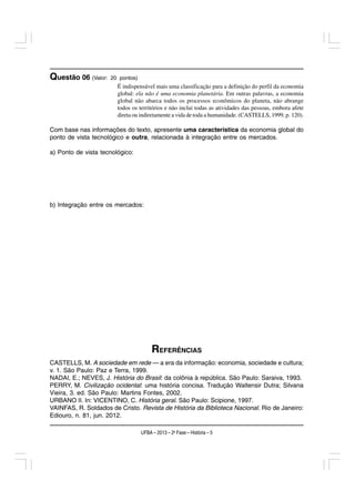 Questão 06 (Valor:   20 pontos)
                        É indispensável mais uma classificação para a definição do perfil da economia
                        global: ela não é uma economia planetária. Em outras palavras, a economia
                        global não abarca todos os processos econômicos do planeta, não abrange
                        todos os territórios e não inclui todas as atividades das pessoas, embora afete
                        direta ou indiretamente a vida de toda a humanidade. (CASTELLS, 1999, p. 120).

Com base nas informações do texto, apresente uma característica da economia global do
ponto de vista tecnológico e outra, relacionada à integração entre os mercados.

a) Ponto de vista tecnológico:




b) Integração entre os mercados:




                                       REFERÊNCIAS
CASTELLS, M. A sociedade em rede — a era da informação: economia, sociedade e cultura;
v. 1. São Paulo: Paz e Terra, 1999.
NADAI, E.; NEVES, J. História do Brasil: da colônia à república. São Paulo: Saraiva, 1993.
PERRY, M. Civilização ocidental: uma história concisa. Tradução Waltensir Dutra; Silvana
Vieira, 3. ed. São Paulo: Martins Fontes, 2002.
URBANO II. In: VICENTINO, C. História geral. São Paulo: Scipione, 1997.
VAINFAS, R. Soldados de Cristo. Revista de História da Biblioteca Nacional. Rio de Janeiro:
Ediouro, n. 81, jun. 2012.

                                  UFBA – 2013 – 2a Fase – História – 5
 