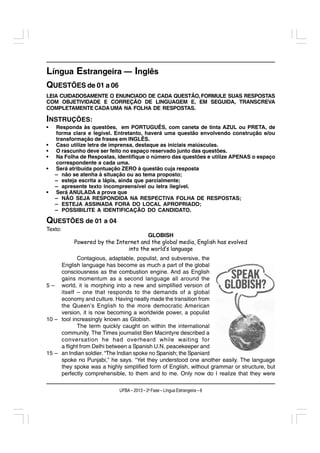 Língua Estrangeira — Inglês
QUESTÕES de 01 a 06
LEIA CUIDADOSAMENTE O ENUNCIADO DE CADA QUESTÃO, FORMULE SUAS RESPOSTAS
COM OBJETIVIDADE E CORREÇÃO DE LINGUAGEM E, EM SEGUIDA, TRANSCREVA
COMPLETAMENTE CADA UMA NA FOLHA DE RESPOSTAS.

INSTRUÇÕES:
•   Responda às questões, em PORTUGUÊS, com caneta de tinta AZUL ou PRETA, de
    forma clara e legível. Entretanto, haverá uma questão envolvendo construção e/ou
    transformação de frases em INGLÊS.
•   Caso utilize letra de imprensa, destaque as iniciais maiúsculas.
•   O rascunho deve ser feito no espaço reservado junto das questões.
•   Na Folha de Respostas, identifique o número das questões e utilize APENAS o espaço
    correspondente a cada uma.
•   Será atribuída pontuação ZERO à questão cuja resposta
    – não se atenha à situação ou ao tema proposto;
    – esteja escrita a lápis, ainda que parcialmente;
    – apresente texto incompreensível ou letra ilegível.
•   Será ANULADA a prova que
    – NÃO SEJA RESPONDIDA NA RESPECTIVA FOLHA DE RESPOSTAS;
    – ESTEJA ASSINADA FORA DO LOCAL APROPRIADO;
    – POSSIBILITE A IDENTIFICAÇÃO DO CANDIDATO.

QUESTÕES de 01 a 04
Texto:
                                      GLOBISH
           Powered by the Internet and the global media, English has evolved
                              into the world’s language
            Contagious, adaptable, populist, and subversive, the
     English language has become as much a part of the global
     consciousness as the combustion engine. And as English
     gains momentum as a second language all around the
5 – world, it is morphing into a new and simplified version of
     itself – one that responds to the demands of a global
     economy and culture. Having neatly made the transition from
     the Queen’s English to the more democratic American
     version, it is now becoming a worldwide power, a populist
10 – tool increasingly known as Globish.
            The term quickly caught on within the international
     community. The Times journalist Ben Macintyre described a
     conversation he had overheard while waiting for
     a flight from Delhi between a Spanish U.N. peacekeeper and
15 – an Indian soldier. “The Indian spoke no Spanish; the Spaniard
     spoke no Punjabi,” he says. “Yet they understood one another easily. The language
     they spoke was a highly simplified form of English, without grammar or structure, but
     perfectly comprehensible, to them and to me. Only now do I realize that they were

                            UFBA – 2013 – 2a Fase – Língua Estrangeira – 6
 
