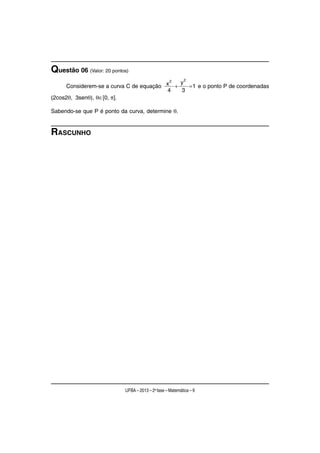 Questão 06 (Valor: 20 pontos)
                                                          2
                                         2  y
     Considerem-se a curva C de equação x +   = 1 e o ponto P de coordenadas
                                        4   3
(2cos2θ, 3senθ), θ∈[0, π].

Sabendo-se que P é ponto da curva, determine θ.


RASCUNHO




                           UFBA – 2013 – 2a fase – Matemática – 9
 