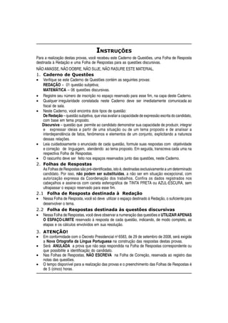 INSTRUÇÕES
Para a realização destas provas, você recebeu este Caderno de Questões, uma Folha de Resposta
destinada à Redação e uma Folha de Respostas para as questões discursivas.
NÃO AMASSE, NÃO DOBRE, NÃO SUJE, NÃO RASURE ESTE MATERIAL.
1. Caderno de Questões
• Verifique se este Caderno de Questões contém as seguintes provas:
   REDAÇÃO – 01 questão subjetiva;
   MATEMÁTICA – 06 questões discursivas.
• Registre seu número de inscrição no espaço reservado para esse fim, na capa deste Caderno.
• Qualquer irregularidade constatada neste Caderno deve ser imediatamente comunicada ao
   fiscal de sala.
• Neste Caderno, você encontra dois tipos de questão:
   De Redação – questão subjetiva, que visa avaliar a capacidade de expressão escrita do candidato,
   com base em tema proposto.
   Discursiva – questão que permite ao candidato demonstrar sua capacidade de produzir, integrar
   e expressar ideias a partir de uma situação ou de um tema proposto e de analisar a
   interdependência de fatos, fenômenos e elementos de um conjunto, explicitando a natureza
   dessas relações.
• Leia cuidadosamente o enunciado de cada questão, formule suas respostas com objetividade
   e correção de linguagem, atendendo ao tema proposto. Em seguida, transcreva cada uma na
   respectiva Folha de Respostas.
• O rascunho deve ser feito nos espaços reservados junto das questões, neste Caderno.
2. Folhas de Respostas
   As Folhas de Respostas são pré-identificadas, isto é, destinadas exclusivamente a um determinado
   candidato. Por isso, não podem ser substituídas, a não ser em situação excepcional, com
   autorização expressa da Coordenação dos trabalhos. Confira os dados registrados nos
   cabeçalhos e assine-os com caneta esferográfica de TINTA PRETA ou AZUL-ESCURA, sem
   ultrapassar o espaço reservado para esse fim.
2.1 Folha de Resposta destinada à Redação
• Nessa Folha de Resposta, você só deve utilizar o espaço destinado à Redação, o suficiente para
   desenvolver o tema.
2.2 Folha de Respostas destinada às questões discursivas
• Nessa Folha de Respostas, você deve observar a numeração das questões e UTILIZAR APENAS
   O ESPAÇO-LIMITE reservado à resposta de cada questão, indicando, de modo completo, as
   etapas e os cálculos envolvidos em sua resolução.
3. ATENÇÃO!
• Em conformidade com o Decreto Presidencial no 6583, de 29 de setembro de 2008, será exigida
   a Nova Ortografia da Língua Portuguesa na construção das respostas destas provas.
• Será ANULADA a prova que não seja respondida na Folha de Respostas correspondente ou
   que possibilite a identificação do candidato.
• Nas Folhas de Respostas, NÃO ESCREVA na Folha de Correção, reservada ao registro das
   notas das questões.
• O tempo disponível para a realização das provas e o preenchimento das Folhas de Respostas é
   de 5 (cinco) horas.
 