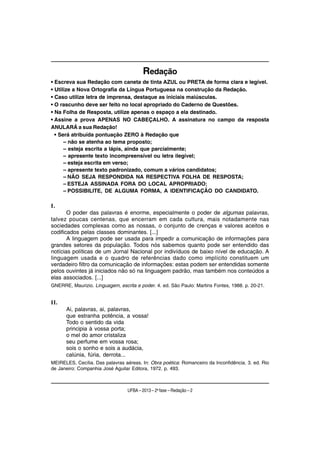 Redação
• Escreva sua Redação com caneta de tinta AZUL ou PRETA de forma clara e legível.
• Utilize a Nova Ortografia da Língua Portuguesa na construção da Redação.
• Caso utilize letra de imprensa, destaque as iniciais maiúsculas.
• O rascunho deve ser feito no local apropriado do Caderno de Questões.
• Na Folha de Resposta, utilize apenas o espaço a ela destinado.
• Assine a prova APENAS NO CABEÇALHO. A assinatura no campo da resposta
ANULARÁ a sua Redação!
  • Será atribuída pontuação ZERO à Redação que
      – não se atenha ao tema proposto;
      – esteja escrita a lápis, ainda que parcialmente;
      – apresente texto incompreensível ou letra ilegível;
      – esteja escrita em verso;
      – apresente texto padronizado, comum a vários candidatos;
      – NÃO SEJA RESPONDIDA NA RESPECTIVA FOLHA DE RESPOSTA;
      – ESTEJA ASSINADA FORA DO LOCAL APROPRIADO;
      – POSSIBILITE, DE ALGUMA FORMA, A IDENTIFICAÇÃO DO CANDIDATO.

I.
       O poder das palavras é enorme, especialmente o poder de algumas palavras,
talvez poucas centenas, que encerram em cada cultura, mais notadamente nas
sociedades complexas como as nossas, o conjunto de crenças e valores aceitos e
codificados pelas classes dominantes. [...]
       A linguagem pode ser usada para impedir a comunicação de informações para
grandes setores da população. Todos nós sabemos quanto pode ser entendido das
notícias políticas de um Jornal Nacional por indivíduos de baixo nível de educação. A
linguagem usada e o quadro de referências dado como implícito constituem um
verdadeiro filtro da comunicação de informações: estas podem ser entendidas somente
pelos ouvintes já iniciados não só na linguagem padrão, mas também nos conteúdos a
elas associados. [...]
GNERRE, Maurizio. Linguagem, escrita e poder. 4. ed. São Paulo: Martins Fontes, 1988. p. 20-21.


II.
      Ai, palavras, ai, palavras,
      que estranha potência, a vossa!
      Todo o sentido da vida
      principia à vossa porta;
      o mel do amor cristaliza
      seu perfume em vossa rosa;
      sois o sonho e sois a audácia,
      calúnia, fúria, derrota...
MEIRELES, Cecília. Das palavras aéreas. In: Obra poética: Romanceiro da Inconfidência. 3. ed. Rio
de Janeiro: Companhia José Aguilar Editora, 1972. p. 493.



                                  UFBA – 2013 – 2a fase – Redação – 2
 