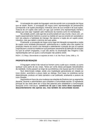 III.
       A concepção de sujeito da linguagem varia de acordo com a concepção de língua
que se adote. Assim, à concepção de língua como representação do pensamento
corresponde a de sujeito psicológico, individual, dono de sua vontade e de suas ações.
Trata-se de um sujeito visto como um ego, que constrói uma representação mental e
deseja que esta seja “captada” pelo interlocutor da maneira como foi mentalizada.
       Na verdade, porém, este ego não se acha isolado em seu mundo, mas é, sim, um
sujeito essencialmente histórico e social na medida em que se constrói em sociedade e
com isto adquire a habilidade de interagir. Daí decorre a noção de um sujeito social,
interativo, mas que detém o domínio de suas ações.
       Finalmente, a concepção de língua como lugar de interação corresponde a noção
de sujeito como entidade psicossocial, sublinhando-se o caráter ativo dos sujeitos na
produção mesma do social e da interação e defendendo a posição de que os sujeitos
(re)produzem o social na medida em que participam ativamente da definição da situação
na qual se acham engajados, e que são atores na atualização das imagens e das
representações sem as quais a comunicação não poderia existir.
KOCH, I. G. Villaça. Desvendando os segredos do texto. 4. ed. São Paulo: Cortez, 2005. p. 15.


PROPOSTA DE REDAÇÃO

       A linguagem verbal é tão natural ao homem como a pele que o reveste, ou como
qualquer outra parte de seu corpo. Talvez por conta dessa percepção naturalizadora
da realidade, muitos passem ao largo da sua dinâmica e da riqueza que lhe é inerente.
       Num determinado colégio, existe uma insatisfação generalizada em relação ao
novo diretor, autoritário e pouco dado ao diálogo. Com base na coletânea acima
disponibilizada, produza um texto opinativo a ser publicado, analisando a postura da
nova Direção.
       Argumente em favor de uma mudança nas relações da Diretoria com os segmentos
discente, docente e administrativo que compõem a comunidade escolar. O ingrediente
principal do seu texto deve ser a força das palavras para estabelecer a comunicação
desejada entre indivíduos. Lembre-se de que o seu texto deve expressar o
descontentamento não apenas seu, mas também da comunidade escolar.




                                  UFBA – 2013 – 2a fase – Redação – 3
 