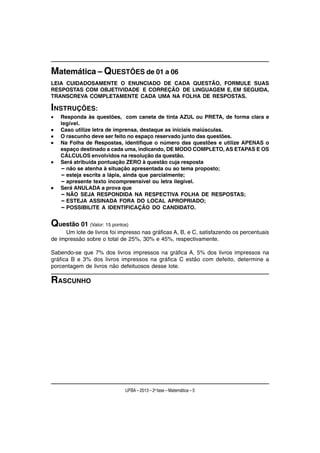 Matemática – QUESTÕES de 01 a 06
LEIA CUIDADOSAMENTE O ENUNCIADO DE CADA QUESTÃO, FORMULE SUAS
RESPOSTAS COM OBJETIVIDADE E CORREÇÃO DE LINGUAGEM E, EM SEGUIDA,
TRANSCREVA COMPLETAMENTE CADA UMA NA FOLHA DE RESPOSTAS.

INSTRUÇÕES:
•   Responda às questões, com caneta de tinta AZUL ou PRETA, de forma clara e
    legível.
•   Caso utilize letra de imprensa, destaque as iniciais maiúsculas.
•   O rascunho deve ser feito no espaço reservado junto das questões.
•   Na Folha de Respostas, identifique o número das questões e utilize APENAS o
    espaço destinado a cada uma, indicando, DE MODO COMPLETO, AS ETAPAS E OS
    CÁLCULOS envolvidos na resolução da questão.
•   Será atribuída pontuação ZERO à questão cuja resposta
    – não se atenha à situação apresentada ou ao tema proposto;
    – esteja escrita a lápis, ainda que parcialmente;
    – apresente texto incompreensível ou letra ilegível.
•   Será ANULADA a prova que
    – NÃO SEJA RESPONDIDA NA RESPECTIVA FOLHA DE RESPOSTAS;
    – ESTEJA ASSINADA FORA DO LOCAL APROPRIADO;
    – POSSIBILITE A IDENTIFICAÇÃO DO CANDIDATO.


Questão 01 (Valor: 15 pontos)
     Um lote de livros foi impresso nas gráficas A, B, e C, satisfazendo os percentuais
de impressão sobre o total de 25%, 30% e 45%, respectivamente.

Sabendo-se que 7% dos livros impressos na gráfica A, 5% dos livros impressos na
gráfica B e 3% dos livros impressos na gráfica C estão com defeito, determine a
porcentagem de livros não defeituosos desse lote.

RASCUNHO




                             UFBA – 2013 – 2a fase – Matemática – 5
 