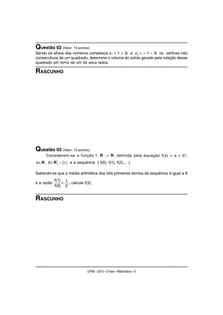 Questão 02 (Valor: 15 pontos)
Sendo os afixos dos números complexos z1 = 1 + 3i e z2 = – 1 – 3i os vértices não
consecutivos de um quadrado, determine o volume do sólido gerado pela rotação desse
quadrado em torno de um de seus lados.

RASCUNHO




Questão 03 (Valor: 15 pontos)
      Considerem-se a função f: R → R, definida pela equação f(x) = a + b x,
           ∗
a ∈R, b ∈R + − {1}, e a sequência ( f(0), f(1), f(2),... ).

Sabendo-se que a média aritmética dos três primeiros termos da sequência é igual a 6
            f(1) 1
e a razão       = , calcule f(3).
            f(0) 2


RASCUNHO




                               UFBA – 2013 – 2a fase – Matemática – 6
 