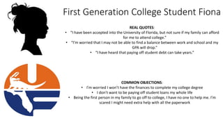 First Generation College Student Fiona
REAL QUOTES:
• “I have been accepted into the University of Florida, but not sure if my family can afford
for me to attend college.”
• “I’m worried that I may not be able to find a balance between work and school and my
GPA will drop.”
• “I have heard that paying off student debt can take years.”
COMMON OBJECTIONS:
• I’m worried I won’t have the finances to complete my college degree
• I don’t want to be paying off student loans my whole life
• Being the first person in my family to go off to college, I have no one to help me. I’m
scared I might need extra help with all the paperwork
 