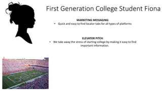 First Generation College Student Fiona
MARKETING MESSAGING:
• Quick and easy to find locator tabs for all types of platforms
ELEVATOR PITCH:
• We take away the stress of starting college by making it easy to find
important information.
 