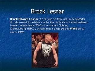 Brock Lesnar
   Brock Edward Lesnar (12 de julio de 1977) es un ex peleador
    de artes marciales mixtas y lucha libre profesional estadounidense.
    Lesnar trabajo desde 2008 en la ultímate Fighting
    Championship (UFC) y actualmente trabaja para la WWE en su
    marca RAW.
 