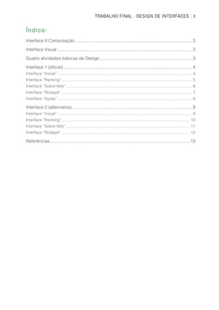 TRABALHO FINAL - DESIGN DE INTERFACES	
   2	
  
Índice:
Interface X Computação................................................................................................3
Interface Visual ..............................................................................................................3
Quatro atividades básicas de Design ...........................................................................3
Interface 1 (oficial).........................................................................................................4
Interface “Inicial”........................................................................................................................ 4
Interface “Ranking” .................................................................................................................... 5
Interface “Sobre Nós” ................................................................................................................ 6
Interface “Rodapé”..................................................................................................................... 7
Interface “Ajuda”........................................................................................................................ 8
Interface 2 (alternativa)..................................................................................................9
Interface “Inicial”........................................................................................................................ 9
Interface “Ranking” .................................................................................................................. 10
Interface “Sobre Nós” .............................................................................................................. 11
Interface “Rodapé”................................................................................................................... 12
Referências..................................................................................................................13
 