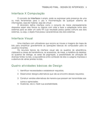 TRABALHO FINAL - DESIGN DE INTERFACES	
   3	
  
Interface X Computação
O conceito de Interface é amplo, pode se expressar pela presença de uma
ou mais ferramentas para o uso e movimentação de qualquer sistema de
informações, seja ele material, seja ele virtual.
O dicionário define interface como o conjunto de meios planejadamente
dispostos sejam eles físicos ou lógicos com vista a fazer a adaptação entre dois
sistemas para se obter um certo fim cujo resultado possui partes comuns aos dois
sistemas, ou seja, o objeto final possui características dos dois sistemas.
Interface Visual
Uma interface com utilizadores que recorre ao mouse e imagens de mapa de
bits para simplificar grandemente as operações básicas do computador para os
usuários iniciantes.
Os recursos típicos da interface visual são os quadros de advertência,
clipboard ou áreas de transferência, os acessórios, de mesa, a metáfora do desktop,
os quadros de dialogo, as setas de paginação, a possibilidade de utilização de
diversas fontes na tela, a equivalência entre conteúdo da tela e a página impressa e
a abertura de várias janelas na tela.
Quatro atividades básicas de Design
1. Identificar necessidades e estabelecer requisitos;
2. Desenvolver designs alternativos que vão ao encontro desses requisitos;
3. Construir versões alternativas de maneira que possam ser transmitidas aos
outros e apreciadas;
4. Avaliá-las, isto é, medir sua aceitabilidade.
 