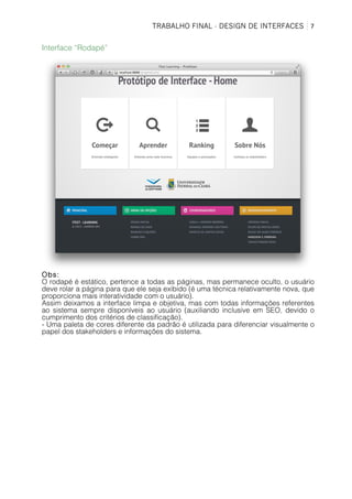 TRABALHO FINAL - DESIGN DE INTERFACES	
   7	
  
Interface “Rodapé”
Obs:
O rodapé é estático, pertence a todas as páginas, mas permanece oculto, o usuário
deve rolar a página para que ele seja exibido (é uma técnica relativamente nova, que
proporciona mais interatividade com o usuário).
Assim deixamos a interface limpa e objetiva, mas com todas informações referentes
ao sistema sempre disponíveis ao usuário (auxiliando inclusive em SEO, devido o
cumprimento dos critérios de classificação).
- Uma paleta de cores diferente da padrão é utilizada para diferenciar visualmente o
papel dos stakeholders e informações do sistema.
 