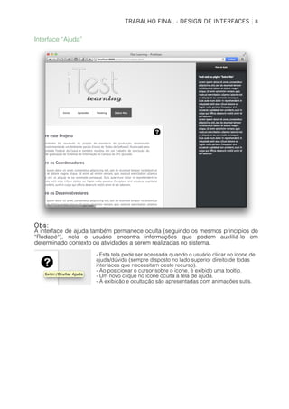 TRABALHO FINAL - DESIGN DE INTERFACES	
   8	
  
Interface “Ajuda”
Obs:
A interface de ajuda também permanece oculta (seguindo os mesmos princípios do
“Rodapé“), nela o usuário encontra informações que podem auxliliá-lo em
determinado contexto ou atividades a serem realizadas no sistema.
- Esta tela pode ser acessada quando o usuário clicar no ícone de
ajuda/dúvida (sempre disposto no lado superior direito de todas
interfaces que necessitam deste recurso).
- Ao posicionar o cursor sobre o ícone, é exibido uma tooltip.
- Um novo clique no ícone oculta a tela de ajuda.
- A exibição e ocultação são apresentadas com animações sutís.
 