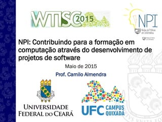 NPI: Contribuindo para a formação em
computação através do desenvolvimento de
projetos de software
Maio de 2015
Prof. Camilo Almendra
 
