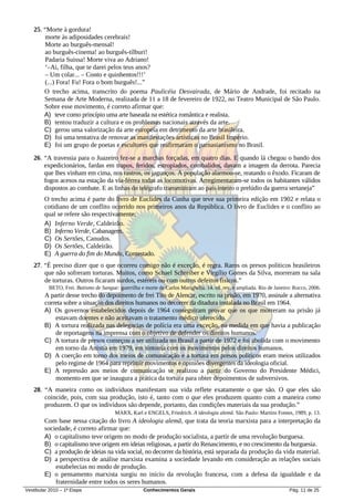 25. “Morte à gordura!
        morte às adiposidades cerebrais!
        Morte ao burguês-mensal!
        ao burguês-cinema! ao burguês-tílburi!
        Padaria Suissa! Morte viva ao Adriano!
        ‘–Ai, filha, que te darei pelos teus anos?
        – Um colar... – Conto e quinhentos!!!’
        (...) Fora! Fu! Fora o bom burguês!...”
       O trecho acima, transcrito do poema Paulicéia Desvairada, de Mário de Andrade, foi recitado na
       Semana de Arte Moderna, realizada de 11 a 18 de fevereiro de 1922, no Teatro Municipal de São Paulo.
       Sobre esse movimento, é correto afirmar que:
       A) teve como princípio uma arte baseada na estética romântica e realista.
       B) tentou traduzir a cultura e os problemas nacionais através da arte.
       C) gerou uma valorização da arte europeia em detrimento da arte brasileira.
       D) foi uma tentativa de renovar as manifestações artísticas no Brasil Império.
       E) foi um grupo de poetas e escultores que reafirmaram o parnasianismo no Brasil.
   26. “A travessia para o Juazeiro fez-se a marchas forçadas, em quatro dias. E quando lá chegou o bando dos
       expedicionários, fardas em trapos, feridos, estropiados, combalidos, davam a imagem da derrota. Parecia
       que lhes vinham em cima, nos rastros, os jagunços. A população alarmou-se, reatando o êxodo. Ficaram de
       fogos acesos na estação da via-férrea todas as locomotivas. Arregimentaram-se todos os habitantes válidos
       dispostos ao combate. E as linhas do telégrafo transmitiram ao país inteiro o prelúdio da guerra sertaneja”
        O trecho acima é parte do livro de Euclides da Cunha que teve sua primeira edição em 1902 e relata o
        cotidiano de um conflito ocorrido nos primeiros anos da República. O livro de Euclides e o conflito ao
        qual se refere são respectivamente:
        A) Inferno Verde, Caldeirão.
        B) Inferno Verde, Cabanagem.
        C) Os Sertões, Canudos.
        D) Os Sertões, Caldeirão.
        E) A guerra do fim do Mundo, Contestado.
   27. “É preciso dizer que o que ocorreu comigo não é exceção, é regra. Raros os presos políticos brasileiros
       que não sofreram torturas. Muitos, como Schael Schreiber e Virgílio Gomes da Silva, morreram na sala
       de torturas. Outros ficaram surdos, estéreis ou com outros defeitos físicos.”
          BETO, Frei. Batismo de Sangue: guerrilha e morte de Carlos Marighella. 14. ed. rev. e ampliada. Rio de Janeiro: Rocco, 2006.
        A partir desse trecho do depoimento de frei Tito de Alencar, escrito na prisão, em 1970, assinale a alternativa
        correta sobre a situação dos direitos humanos no decorrer da ditadura instalada no Brasil em 1964.
        A) Os governos estabelecidos depois de 1964 conseguiram provar que os que morreram na prisão já
            estavam doentes e não aceitavam o tratamento médico oferecido.
        B) A tortura realizada nas delegacias de polícia era uma exceção, na medida em que havia a publicação
            de reportagens na imprensa com o objetivo de defender os direitos humanos.
        C) A tortura de presos começou a ser utilizada no Brasil a partir de 1972 e foi abolida com o movimento
            em torno da Anistia em 1979, em sintonia com os movimentos pelos direitos humanos.
        D) A coerção em torno dos meios de comunicação e a tortura em presos políticos eram meios utilizados
            pelo regime de 1964 para reprimir movimentos e opiniões divergentes da ideologia oficial.
        E) A repressão aos meios de comunicação se realizou a partir do Governo do Presidente Médici,
            momento em que se inaugura a prática da tortura para obter depoimentos de subversivos.
   28. “A maneira como os indivíduos manifestam sua vida reflete exatamente o que são. O que eles são
       coincide, pois, com sua produção, isto é, tanto com o que eles produzem quanto com a maneira como
       produzem. O que os indivíduos são depende, portanto, das condições materiais da sua produção.”
                                        MARX, Karl e ENGELS, Friedrich. A ideologia alemã. São Paulo: Martins Fontes, 1989, p. 13.
        Com base nessa citação do livro A ideologia alemã, que trata da teoria marxista para a interpretação da
        sociedade, é correto afirmar que:
        A) o capitalismo teve origem no modo de produção socialista, a partir de uma revolução burguesa.
        B) o capitalismo teve origem em ideias religiosas, a partir do Renascimento, e no crescimento da burguesia.
        C) a produção de ideias na vida social, no decorrer da história, está separada da produção da vida material.
        D) a perspectiva de análise marxista examina a sociedade levando em consideração as relações sociais
            estabelecias no modo de produção.
        E) o pensamento marxista surgiu no início da revolução francesa, com a defesa da igualdade e da
            fraternidade entre todos os seres humanos.
Vestibular 2010 – 1ª Etapa                           Conhecimentos Gerais                                              Pág. 11 de 25
 