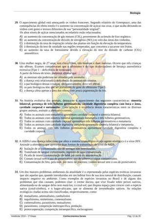 Biologia


   29. O aquecimento global está ameaçando os vinhos franceses. Segundo relatório do Greenpeace, uma das
       consequências do efeito estufa é o aumento na concentração de açúcar nas uvas, o que acaba deixando os
       vinhos com gosto e textura diferentes de sua “personalidade original”.
       Os altos níveis de açúcar mencionados no relatório estão relacionados:
       A) ao aumento da concentração de gás metano (CH4), proveniente do acúmulo de lixo orgânico.
       B) ao aumento da concentração de dióxido de nitrogênio (NO2) no solo das áreas dos vinhedos.
       C) à diminuição da taxa de respiração celular das plantas em função da elevação da temperatura.
       D) à diminuição do teor de umidade nas regiões temperadas, que concentra a sacarose nos frutos.
       E) ao aumento da taxa de fotossíntese devido à elevação do teor do dióxido de carbono (CO 2)
           atmosférico.


   30. Uma mulher negra, de 27 anos, tem cinco filhos, três meninos e duas meninas. Ocorre que três crianças
       são albinas. Exames comprovaram que o albinismo é do tipo óculo-cutâneo de herança autossômica
       recessiva (Tipo 1 – deficiência de tirosinase).
       A partir da leitura do texto, podemos afirmar que:
       A) as meninas não poderiam ser afetadas pela anomalia.
       B) a doença está relacionada à deficiência do aminoácido tirosina.
       C) o pai biológico dessas crianças, obrigatoriamente, deve ser albino.
       D) os pais biológicos têm que ser portadores do gene do albinismo Tipo 1.
       E) a doença afeta apenas a área dos olhos, com pouca pigmentação da íris.


   31. Na história evolutiva dos animais, destaca-se o aparecimento das seguintes características: simetria
       bilateral, presença de três folhetos germinativos, cavidade digestória completa com boca e ânus,
       cavidade corporal e metameria. Com relação à ocorrência destas características entre os diversos
       grupos animais, assinale a alternativa correta.
       A) Todos os animais com metameria apresentam cavidade corporal e simetria bilateral.
       B) Todos os animais com simetria bilateral apresentam metameria e três folhetos germinativos.
       C) Todos os animais com cavidade corporal apresentam três folhetos germinativos e metameria.
       D) Todos os animais com cavidade digestória completa apresentam simetria bilateral e metameria.
       E) Todos os animais com três folhetos germinativos apresentam cavidade digestória completa e
           cavidade corporal.


   32. A AIDS é uma doença infecciosa que afeta o sistema imunológico e cujo agente etiológico é o vírus HIV.
       Assinale a alternativa que apresenta duas formas de transmissão do vírus da AIDS.
       A) Inalação de ar contaminado; uso de seringas não esterilizadas.
       B) Transfusão de sangue contaminado; ingestão de água contaminada.
       C) Picada de inseto; contaminação do bebê por meio da amamentação.
       D) Contato sexual sem o uso de preservativo; uso de talheres e copos contaminados.
       E) Contaminação do feto, pela mãe, por meio da placenta; contato sexual sem o uso de preservativo.


   33. Um dos maiores problemas ambientais da atualidade é o representado pelas espécies exóticas invasoras
       que são aquelas que, quando introduzidas em um habitat fora de sua área natural de distribuição, causam
       impacto negativo no ambiente. Como exemplos de espécies invasoras no Brasil e de alguns dos
       problemas que elas causam, podemos citar: o verme âncora, que vive fixado sobre peixes nativos,
       alimentando-se do sangue deles sem matá-los; o coral-sol, que disputa espaço para crescer com a espécie
       nativa (coral-cérebro), e o bagre-africano, que se alimenta de invertebrados nativos. As relações
       ecológicas citadas acima são classificadas, respectivamente, como:
       A) mutualismo, amensalismo, canibalismo.
       B) inquilinismo, mimetismo, comensalismo.
       C) comensalismo, parasitismo, mutualismo.
       D) parasitismo, competição interespecífica, predação.
       E) protocooperação, competição intraespecífica, esclavagismo.

Vestibular 2010 – 1ª Etapa                 Conhecimentos Gerais                                   Pág. 12 de 25
 