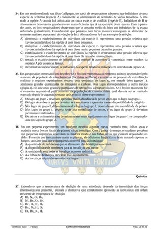 34. Em um estudo realizado nas ilhas Galápagos, um casal de pesquisadores observou que indivíduos de uma
       espécie de tentilhão (espécie A) comumente se alimentavam de sementes de vários tamanhos. A ilha
       onde a espécie A ocorria foi colonizada por outra espécie de tentilhão (espécie B). Indivíduos de B se
       alimentavam de sementes grandes e eram mais eficientes que A na aquisição deste recurso. Com o passar
       dos anos, os dois pesquisadores observaram que o tamanho médio do bico dos indivíduos de A estava
       reduzindo gradualmente. Considerando que pássaros com bicos maiores conseguem se alimentar de
       sementes maiores, o processo de redução de bico observado em A é um exemplo de seleção:
       A) direcional: o estabelecimento de indivíduos da espécie B representou uma pressão seletiva que
           favoreceu indivíduos da espécie A com bicos pequenos.
       B) disruptiva: o estabelecimento de indivíduos da espécie B representou uma pressão seletiva que
           favoreceu indivíduos da espécie A com bicos muito pequenos ou muito grandes.
       C) estabilizadora: o estabelecimento de indivíduos da espécie B representou uma pressão seletiva que
           favoreceu indivíduos da espécie A com bicos de tamanho intermediário.
       D) sexual: o estabelecimento de indivíduos da espécie B aumentou a competição entre machos da
           espécie A por acesso às fêmeas.
       E) direcional: o estabelecimento de indivíduos da espécie B induziu mutações em indivíduos da espécie A.

   35. Um pesquisador interessado em descobrir se o fósforo representava o elemento químico responsável pelo
       aumento da população de cianobactérias (bactérias aeróbicas) causadoras do processo de eutrofização
       realizou o seguinte experimento: separou dois conjuntos de lagos e, em metade deles (grupo 1),
       adicionou grandes quantidades de nitrogênio e carbono. Nos lagos correspondentes à outra metade
       (grupo 2), ele adicionou grandes quantidades de nitrogênio, carbono e fósforo. Se o fósforo realmente for
       o elemento responsável pelo aumento da população de cianobactérias, qual deveria ser o resultado
       esperado depois de algumas semanas após o início deste experimento?
       A) Os lagos do grupo 2 deveriam apresentar maior abundância de peixes vivos que os lagos do grupo 1.
       B) Os lagos de ambos os grupos deveriam se tornar turvos e apresentar menor disponibilidade de oxigênio.
       C) Nos lagos do grupo 2, diferentemente dos lagos do grupo 1, deveria haver alta mortalidade de peixes.
       D) Nos lagos do grupo 1, deveria haver alta mortalidade de peixes, e os lagos do grupo 2 deveriam
            permanecer inalterados.
       E) Os peixes e os invertebrados deveriam morrer mais rapidamente nos lagos do grupo 1 se comparados
            aos dos lagos do grupo 2.

   36. Em um pequeno experimento, um estudante montou algumas hortas contendo terra, folhas secas e
       madeira morta. Nestes locais ele plantou várias hortaliças. Com o passar do tempo, o estudante percebeu
       que pequenos cogumelos apareciam na madeira morta e nas folhas secas que estavam depositadas no
       chão. Temendo que isso pudesse matar as plantas, ele adicionou fungicida na horta matando apenas os
       fungos. Ao fazer isso, que consequência ocorrerá para as hortaliças?
       A) A quantidade de herbívoros que se alimentam das hortaliças aumentará.
       B) A disponibilidade de nutrientes para as hortaliças será menor.
       C) A umidade do solo onde as hortaliças ocorrem reduzirá.
       D) As folhas das hortaliças crescerão mais rapidamente.
       E) As hortaliças adquirirão resistência a fungos.




                                                                                                      Química


   37. Sabendo-se que a temperatura de ebulição de uma substância depende da intensidade das forças
       intermoleculares presentes, assinale a alternativa que corretamente apresenta as substâncias em ordem
       crescente de temperatura de ebulição.
       A) H2, N2, O2, Br2
       B) N2, Br2, O2, Br2
       C) Br2, O2, N2, H2
       D) Br2, N2, H2, O2
       E) O2, Br2, N2, H2




Vestibular 2010 – 1ª Etapa                  Conhecimentos Gerais                                    Pág. 13 de 25
 