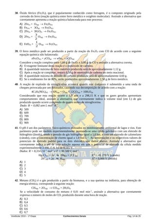 38. Óxido férrico (Fe2O3), que é popularmente conhecido como ferrugem, é o composto originado pela
       corrosão do ferro (reação química entre ferro metálico e oxigênio molecular). Assinale a alternativa que
       corretamente apresenta a reação química balanceada para este processo.
        A) 2Fe(s) + O3(g) → Fe2O3(s)
        B) Fe2(s) + 3O(g) → Fe2O3(s)
        C) 2Fe(s) + 3H2O(l) → Fe2O3(s)
                     3
        D) 2Fe(s) +     O2(g) → Fe2O3(s)
                     2
                     1
        E) FeO(s) +      O2(g) → Fe2O3(s)
                     2
   39. O ferro metálico pode ser produzido a partir da reação do Fe2O3 com CO de acordo com a seguinte
       equação química não balanceada:
                xFe2O3(s) + yCO(g) → wFe(s) + zCO2(g)
       Considere a reação completa entre 1,60 g de Fe2O3 e 3,00 g de CO e assinale a alternativa correta.
       A) O reagente limitante desta reação é o monóxido de carbono.
       B) A quantidade máxima de ferro metálico produzida será de aproximadamente 1,12 g.
       C) Após a reação se completar, restará 0,58 g de monóxido de carbono no meio reacional.
       D) A quantidade máxima de dióxido de carbono produzida será de aproximadamente 4,60 g.
       E) Se o rendimento for de 80%, serão produzidos aproximadamente 2,50 g de ferro metálico.
   40. A reação de explosão da nitroglicerina acontece quando este composto é submetido a uma onda de
       choques provocada por um detonador, causando sua decomposição de acordo com a reação:
                4C3H5(NO3)3(l) → 6N2(g) + O2(g) + 12CO2(g) + 10H2O(g)
       Considerando que esta reação ocorre a 1,0 atm e a 298,15 K e que os gases gerados apresentam
       comportamento ideal, assinale a alternativa que corretamente indica o volume total (em L) de gás
       produzido quando ocorre a explosão de quatro moles de nitroglicerina.
       Dado: R = 0,082 atm L mol-1 K-1.
       A) 509
       B) 609
       C) 709
       D) 809
       E) 909
   41. O pH é um dos parâmetros físico-químicos utilizados no monitoramento ambiental de lagos e rios. Este
       parâmetro pode ser medido experimentalmente montando-se uma célula galvânica com um eletrodo de
       hidrogênio (ânodo), sendo a pressão do gás hidrogênio igual a 1,0 bar, e com um eletrodo de calomelano
       (cátodo), com a concentração de cloreto igual a 1,0 mol L–1. As semirreações e os respectivos valores de
       potenciais de eletrodo padrão para os dois eletrodos são dados abaixo. Assinale a alternativa que
       corretamente indica o pH de uma solução aquosa em que o potencial de eletrodo da célula medido
       experimentalmente a 298,15 K foi de 0,565 V.
       Dados: R = 8,314 J K–1 mol–1 e F = 96.500 C mol–1.
                       Hg2Cl2(s) + 2e– ⇋ 2Hg(l) + 2Cl–(aq)           E0 = +0, 270 V (cátodo)
                         2H (aq) + 2e ⇋ H2(g)
                            +        –
                                                                     E0 = 0,000 V (ânodo)
       A) 1
       B) 2
       C) 3
       D) 4
       E) 5
   42. Metano (CH4) é o gás produzido a partir da biomassa, e a sua queima na indústria, para obtenção de
       energia térmica, corresponde à seguinte reação:
                  CH4(g) + 2O2(g) → CO2(g) + 2H2O(l)
       Se a velocidade de consumo do metano é 0,01 mol min–1, assinale a alternativa que corretamente
       expressa o número de moles de CO2 produzido durante uma hora de reação.
       A) 0,3
       B) 0,4
       C) 0,5
       D) 0,6
       E) 0,7
Vestibular 2010 – 1ª Etapa                  Conhecimentos Gerais                                   Pág. 14 de 25
 