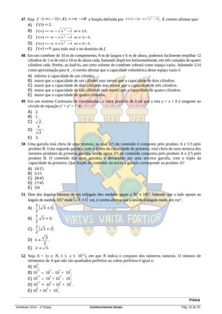 47. Seja f : ( − , −1] ∪[1, + ∞) →R a função definida por
                  ∞                                                    f ( x) =x + x 2 −1   . É correto afirmar que:
       A) f (1) = 2.
       B) f ( x) = −x − x 2 −1 se x ≥1.
       C) f ( x) = −x − x 2 −1 se x ≤ − .
                                       1
        D) f ( x) = −x + x 2 −1 se x ≤ − .  1
        E) f ( x) = 0 para todo real x no domínio de f.
   48. Em um contêiner de 10 m de comprimento, 8 m de largura e 6 m de altura, podemos facilmente empilhar 12
       cilindros de 1 m de raio e 10 m de altura cada, bastando dispô-los horizontalmente, em três camadas de quatro
       cilindros cada. Porém, ao fazê-lo, um certo volume do contêiner sobrará como espaço vazio. Adotando 3,14
       como aproximação para π , é correto afirmar que a capacidade volumétrica desse espaço vazio é:
       A) inferior à capacidade de um cilindro.
       B) maior que a capacidade de um cilindro mas menor que a capacidade de dois cilindros.
       C) maior que a capacidade de dois cilindros mas menor que a capacidade de três cilindros.
       D) maior que a capacidade de três cilindros mas menor que a capacidade de quatro cilindros.
       E) maior que a capacidade de quatro cilindros.
   49. Em um sistema Cartesiano de coordenadas, o valor positivo de b tal que a reta y = x + b é tangente ao
       círculo de equação x2 + y2 = 1 é:
       A) 2.
       B) 1.
       C)     2.
               1
        D)           .
                2
        E) 3.
   50. Uma garrafa está cheia de uma mistura, na qual 2/3 do conteúdo é composto pelo produto A e 1/3 pelo
       produto B. Uma segunda garrafa, com o dobro da capacidade da primeira, está cheia de uma mistura dos
       mesmos produtos da primeira garrafa, sendo agora 3/5 do conteúdo composto pelo produto A e 2/5 pelo
       produto B. O conteúdo das duas garrafas é derramado em uma terceira garrafa, com o triplo da
       capacidade da primeira. Que fração do conteúdo da terceira garrafa corresponde ao produto A?
       A) 10/15
       B) 5/15
       C) 28/45
       D) 17/45
       E) 3/8
   51. Dois dos ângulos internos de um triângulo têm medidas iguais a 30° e 105°. Sabendo que o lado oposto ao
                                   (        )
       ângulo de medida 105° mede 3 +1 cm, é correto afirmar que a área do triângulo mede, em cm2:
       A)
           1
           2
                 (
                3 +1 .       )
           1
       B)      3 + 3.
           2
       C)
           1
           2
                (
                3 +3 .       )
                      3
        D) 1 +          .
                     2
        E) 2 + 3.
   52. Seja A = {x ∈ N; 1 ≤ x ≤ 1012}, em que N indica o conjunto dos números naturais. O número de
       elementos de A que não são quadrados perfeitos ou cubos perfeitos é igual a:
            6
       A) 10 .
            12      6     4    2
       B) 10 – 10 – 10 + 10 .
            12      6     4    2
       C) 10 – 10 + 10 – 10 .
            12      6      4    2
       D) 10 + 10 + 10 + 10 .
            6     4     2
       E) 10 + 10 + 10 .

                                                                                                              Física
Vestibular 2010 – 1ª Etapa                      Conhecimentos Gerais                                     Pág. 16 de 25
 
