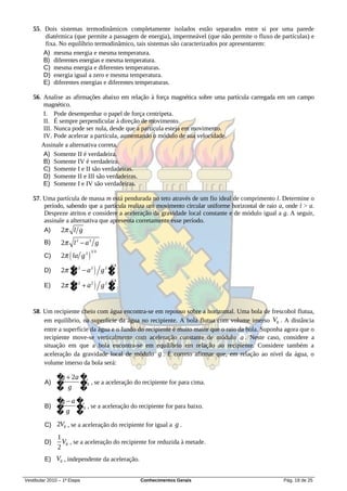 55. Dois sistemas termodinâmicos completamente isolados estão separados entre si por uma parede
       diatérmica (que permite a passagem de energia), impermeável (que não permite o fluxo de partículas) e
       fixa. No equilíbrio termodinâmico, tais sistemas são caracterizados por apresentarem:
       A) mesma energia e mesma temperatura.
       B) diferentes energias e mesma temperatura.
       C) mesma energia e diferentes temperaturas.
       D) energia igual a zero e mesma temperatura.
       E) diferentes energias e diferentes temperaturas.

   56. Analise as afirmações abaixo em relação à força magnética sobre uma partícula carregada em um campo
       magnético.
       I. Pode desempenhar o papel de força centrípeta.
       II. É sempre perpendicular à direção de movimento.
       III. Nunca pode ser nula, desde que a partícula esteja em movimento.
       IV. Pode acelerar a partícula, aumentando o módulo de sua velocidade.
      Assinale a alternativa correta.
       A) Somente II é verdadeira.
       B) Somente IV é verdadeira.
       C) Somente I e II são verdadeiras.
       D) Somente II e III são verdadeiras.
       E) Somente I e IV são verdadeiras.

   57. Uma partícula de massa m está pendurada no teto através de um fio ideal de comprimento l. Determine o
       período, sabendo que a partícula realiza um movimento circular uniforme horizontal de raio a, onde l > a.
       Despreze atritos e considere a aceleração da gravidade local constante e de módulo igual a g. A seguir,
       assinale a alternativa que apresenta corretamente esse período.
       A)     2 l g
         B)      2 l 2  a 2 g
                 2  la g 2 
                                 14
         C)

                 2 � 2  a 2  g 2 �
                    l
                                      14
         D)
                    �               �
                 2 � 2  a 2  g 2 �
                    l
                                      14
         E)
                    �               �


   58. Um recipiente cheio com água encontra-se em repouso sobre a horizontal. Uma bola de frescobol flutua,
       em equilíbrio, na superfície da água no recipiente. A bola flutua com volume imerso V0 . A distância
       entre a superfície da água e o fundo do recipiente é muito maior que o raio da bola. Suponha agora que o
       recipiente move-se verticalmente com aceleração constante de módulo a . Neste caso, considere a
       situação em que a bola encontra-se em equilíbrio em relação ao recipiente. Considere também a
       aceleração da gravidade local de módulo g . É correto afirmar que, em relação ao nível da água, o
       volume imerso da bola será:

               �  2a �
                g
         A) �         V
                      �0 , se a aceleração do recipiente for para cima.
               � g �
               � a�
                g
         B) �      V
                   �0 , se a aceleração do recipiente for para baixo.
               �g �
         C) 2V0 , se a aceleração do recipiente for igual a g .
               1
         D)      V0 , se a aceleração do recipiente for reduzida à metade.
               2
         E) V0 , independente da aceleração.


Vestibular 2010 – 1ª Etapa                      Conhecimentos Gerais                                Pág. 18 de 25
 