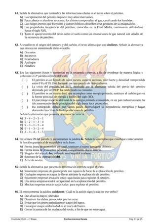 61. Señale la alternativa que contradice las informaciones dadas en el texto sobre el petróleo.
       A) La explotación del petróleo requiere muy altas inversiones.
       B) Para calentar y alumbrar sus casas, los chinos transportaban el gas, canalizando los bambúes.
       C) Los fuegos eternos que Herodoto y autores bíblicos describen eran producto de la imaginación.
       D) Las propiedades terapéuticas del petróleo, conocidas en la Edad Media, continuaron utilizándose
           hasta el siglo XIX.
       E) Tanto el aparecimiento del betún sobre el suelo como las emanaciones de gas natural son señales de
           la existencia de petróleo.

   62. Al establecer el origen del petróleo y del carbón, el texto afirma que son similares. Señale la alternativa
       que ofrezca un sinónimo de dicho vocablo.
       A) Discretos
       B) Sucesivos
       C) Reveladores
       D) Análogos
       E) Notables

   63. Lea las siguientes frases y numérelas en la secuencia correcta, a fin de reordenar de manera lógica y
       coherente el 2º párrafo omitido del texto.
        ( )       El petróleo es un líquido de color oscuro, aspecto aceitoso, olor fuerte y densidad comprendida
                  entre 0´8 y 0´95. Está formado por una mezcla de hidrocarburos.
        ( ) La crisis del petróleo, en 1973, motivada por la alarmante subida del precio del petróleo
                  decretada por la OPEP, ha estabilizado su consumo.
        ( ) El petróleo es un recurso fósil que se emplea como energía primaria; sustituye al carbón que era
                  la fuente principal de energía a finales del siglo XIX.
        ( ) El porcentaje respecto del total de la energía primaria consumida, en un país industrializado, ha
                  ido aumentando desde principios del siglo hasta hace pocos años.
        ( ) Ha conseguido incluso que varios países diversifiquen su dependencia energética y hagan
                  descender las cifras de las importaciones de petróleo.
       Señale la alternativa que presenta la secuencia correcta.
       A) 3 – 4 – 2 – 5 – 1
       B) 5 – 2 – 1 – 3 – 4
       C) 5 – 3 – 1 – 2 – 4
       D) 5 – 1 – 3 – 2 – 4
       E) 2 – 3 – 4 – 1 – 5

   64. En la línea 09 del párrafo 3, encontramos la palabra lo. Señale la alternativa que clasifique correctamente
       la función gramatical de esa palabra en la frase.
       A) Forma átona de pronombre personal, sustituye al sujeto (antiguos chinos).
       B) Forma átona de pronombre personal, complemento objeto directo.
       C) Singular del artículo los, utilizado en el español moderno.
       D) Sustituto de la contracción del.
       E) Artículo neutro.

   65. Señale la alternativa que presenta la información correcta según el texto.
       A) Solamente empresas de grande porte son capaces de hacer la explotación de petróleo.
       B) Cualquier empresa es capaz de llevar adelante la explotación de petróleo.
       C) Solamente empresas estatales están capacitadas para explotar el petróleo.
       D) Una única empresa tendrá la capacidad en la explotación del petróleo.
       E) Muchas empresas estarán capacitadas para explotar el petróleo.

   66. El texto presenta la palabra calafatear. Cuál es la acción significada por ese verbo?
       A) Dar al navío mayor celeridad.
       B) Disminuir los daños provocados por las rocas.
       C) Evitar que los peces perjudiquen el casco del barco.
       D) Conseguir mayor uniformidad en el casco del barco.
       E) Cerrar la juntura de las maderas del navío, a fin de que no entre agua.


Vestibular 2010 – 1ª Etapa                   Conhecimentos Gerais                                     Pág. 21 de 25
 