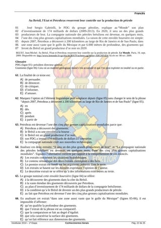 Francês

                 Au Brésil, l'Etat et Petrobras resserrent leur contrôle sur la production de pétrole

   01          José Sergio Gabrielli, le PDG du groupe pétrolier, explique au “Monde” son plan
   02     d’investissement de 174 milliards de dollars (2009-2013). En 2020, il sera un des plus grands
   03     producteurs de brut. La compagnie nationale des pétroles brésiliens est devenue, en quelques mois,
   04     l’une des cinq plus grosses capitalisations mondiales. La raison de cette envolée boursière est simple:
   05     depuis 2007, Petrobras a découvert à 200 kilomètres au large de Rio de Janeiro et de Sao Paulo, dans
   06     une zone aussi vaste que le golfe du Mexique et par 6.000 mètres de profondeur, des gisements qui
   07     feront du Brésil un grand producteur d’or noir en 2020.
    BEZAT, Jean-Michel. Au Brésil, l'Etat et Petrobras resserrent leur contrôle sur la production de pétrole. Le Monde. Paris, 19, sept.
    2009. Disponible en: http://www.lemonde.fr/cgi-bin/ACHATS/acheter.cgi?offre=ARCHIVES. Accès en: 08 oct. 2009.

   Glossaire
   PDG (ligne 01): président directeur général.
   Gisements (ligne 06): Lieu où un matériel géologique donné s’est accumulé et que l’on peut exploiter en totalité ou en partie.

   61. La finalité de ce texte est:
       A) de persuader.
       B) de dénoncer.
       C) de critiquer.
       D) d’informer.
       E) d’amuser.
   62. Marquez l’option où l’élément linguistique peut remplacer depuis (ligne 05) sans changer le sens de la phrase
       “depuis 2007, Petrobras a découvert à 200 kilomètres au large de Rio de Janeiro et de Sao Paulo” (ligne 05).
       A) en
       B) dès
       C) après
       D) pendant
       E) à partir de
   63. Petrobras est devenue l’une des cinq plus grosses capitalisations mondiales parce que:
       A) Petrobras a découvert des gisements.
       B) le Brésil a eu une envolée à la bourse .
       C) le Brésil est un grand producteur d’or noir.
       D) son PDG a investi 174 milliards de dollars à l’interprise.
       E) la compagnie nationale croît aux nouvelles technologies.
   64. Analisez ces deux extraits: “il sera un des plus grands producteurs de brut” et “La compagnie nationale
       des pétroles brésiliens est devenue, en quelques mois, l'une des cinq plus grosses capitalisations
       mondiales”. Signalez l’alternative correcte par rapport à la compréhension de ces énoncés.
       A) Les extraits concernent les situations hypothétiques.
       B) Le contenu sémantique des deux extraits correspond à des faits.
       C) Le premier extrait est fondé sur les arguments présents dans le texte.
       D) Les extraits se basent sur les données exprimant l’opinion de l’auteur.
       E) Le deuxième extrait ne se réfère qu’à des informations extérieures au texte.
   65. Le groupe nominal cette envolée boursière (ligne 04) se réfère:
       A) à la découverte des gisements dans la côte du Brésil.
       B) à la vaste étendue des gisements découverts par Petrobras.
       C) au plan d’investissement de 174 milliards de dollars de la compagnie brésilienne.
       D) à la condition qu’a le Brésil de devenir un des plus grands producteurs de pétrole.
       E) au fait que Petrobras est devenue l’une des cinq plus grosses capitalisations mondiales.
   66. En analisant cet extrait “dans une zone aussi vaste que le golfe du Mexique” (lignes 05-06), il est
       impossible d’affirmer:
       A) qu’on qualifie la profondeur des gisements.
       B) que l’extrait de la phrase est au comparatif.
       C) que la comparaison se fait au degré d’égalité.
       D) que cela caractérise la surface des gisements.
       E) qu’on fait référence aux dimensions des gisements.
Vestibular 2010 – 1ª Etapa                            Conhecimentos Gerais                                               Pág. 22 de 25
 