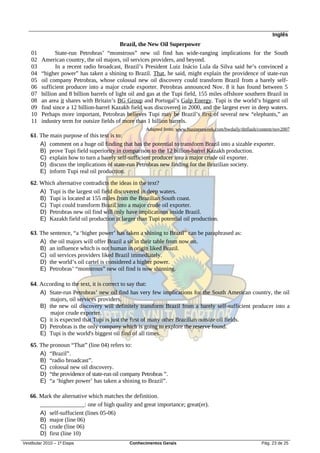 Inglês
                                            Brazil, the New Oil Superpower
    01         State-run Petrobras’ “monstrous” new oil find has wide-ranging implications for the South
    02   American country, the oil majors, oil services providers, and beyond.
    03         In a recent radio broadcast, Brazil’s President Luiz Inácio Lula da Silva said he’s convinced a
    04   “higher power” has taken a shining to Brazil. That, he said, might explain the providence of state-run
    05   oil company Petrobras, whose colossal new oil discovery could transform Brazil from a barely self-
    06   sufficient producer into a major crude exporter. Petrobras announced Nov. 8 it has found between 5
    07   billion and 8 billion barrels of light oil and gas at the Tupi field, 155 miles offshore southern Brazil in
    08   an area it shares with Britain’s BG Group and Portugal’s Galp Energy. Tupi is the world’s biggest oil
    09   find since a 12 billion-barrel Kazakh field was discovered in 2000, and the largest ever in deep waters.
    10   Perhaps more important, Petrobras believes Tupi may be Brazil’s first of several new “elephants,” an
    11   industry term for outsize fields of more than 1 billion barrels.
                                                      Adapted from: www.businessweek.com/bwdaily/dnflash/content/nov2007
   61. The main purpose of this text is to:
       A) comment on a huge oil finding that has the potential to transform Brazil into a sizable exporter.
       B) prove Tupi field superiority in comparison to the 12 billion-barrel Kazakh production.
       C) explain how to turn a barely self-sufficient producer into a major crude oil exporter.
       D) discuss the implications of state-run Petrobras new finding for the Brazilian society.
       E) inform Tupi real oil production.
   62. Which alternative contradicts the ideas in the text?
       A) Tupi is the largest oil field discovered in deep waters.
       B) Tupi is located at 155 miles from the Brazilian South coast.
       C) Tupi could transform Brazil into a major crude oil exporter.
       D) Petrobras new oil find will only have implications inside Brazil.
       E) Kazakh field oil production is larger than Tupi potential oil production.

   63. The sentence, “a ‘higher power’ has taken a shining to Brazil” can be paraphrased as:
       A) the oil majors will offer Brazil a sit in their table from now on.
       B) an influence which is not human in origin liked Brazil.
       C) oil services providers liked Brazil immediately.
       D) the world’s oil cartel is considered a higher power.
       E) Petrobras’ “monstrous” new oil find is now shinning.

   64. According to the text, it is correct to say that:
       A) State-run Petrobras’ new oil find has very few implications for the South American country, the oil
          majors, oil services providers.
       B) the new oil discovery will definitely transform Brazil from a barely self-sufficient producer into a
          major crude exporter.
       C) it is expected that Tupi is just the first of many other Brazilian outsize oil fields.
       D) Petrobras is the only company which is going to explore the reserve found.
       E) Tupi is the world's biggest oil find of all times.
   65. The pronoun “That” (line 04) refers to:
       A) “Brazil”.
       B) “radio broadcast”.
       C) colossal new oil discovery.
       D) “the providence of state-run oil company Petrobras ”.
       E) “a ‘higher power’ has taken a shining to Brazil”.

   66. Mark the alternative which matches the definition.
       _______________: one of high quality and great importance; great(er).
       A) self-suffucient (lines 05-06)
       B) major (line 06)
       C) crude (line 06)
       D) first (line 10)
Vestibular 2010 – 1ª Etapa                     Conhecimentos Gerais                                        Pág. 23 de 25
 