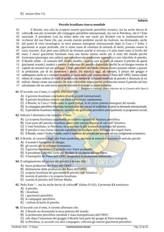 E) outsize (line 11)

                                                                                                                     Italiano
                                          Petrolio brasiliano risorsa mondiale
    01            Il Brasile, non solo ha scoperto enormi giacimenti petroliferi oceanici, ma ha anche deciso di
    02    coltivarli, non più ricorrendo alle compagnie petrolifere internazionali, ma con la Petrobras, che è l' Ente
    03    nazionale. Il presidente Lula ha infatti detto che non vuole più dividere con le multinazionali le
    04    ricchezze del suo Paese che, pur avendo enormi problemi sociali da risolvere, sta diventando, anche
    05    dal punto di vista tecnologico, la terza potenza emergente internazionale dopo la Cina e l' India. I
    06    giacimenti in acque profonde, che si stima siano di centinaia di miliardi di barili, possono essere la
    07    carta vincente. Essi però sono difficili da sfruttare poiché si trovano a 6 mila metri sotto il livello del
    08    mare. I nuovi giacimenti brasiliani sono una buona notizia anche per il resto del mondo perché
    09    forniranno (purtroppo non subito) una considerevole produzione aggiuntiva e non riducibile di petrolio.
    10    Il Brasile infatti - al contrario dell' Arabia Saudita - quando sarà in grado di estrarre il petrolio da questi
    11    giacimenti oceanici, tenderà a estrarre il massimo del petrolio disponibile perché ha un bisogno enorme di
    12    capitali da investire nel suo sviluppo. I Paesi petroliferi del Medio Oriente invece possono ridurre a piacere
    13    la produzione, pur di far aumentare i prezzi. Da marzo a oggi, ad esempio, il prezzo del greggio è
    14    raddoppiato anche se i consumi mondiali, a causa della crisi, restano bassi: i Paesi dell' OPEC hanno infatti
    15    ridotto di cinque milioni di barili la produzione, mentre la domanda mondiale di petrolio è diminuita di tre
    16    milioni. Hanno creato una scarsità che non ci dovrebbe essere perché preferiscono tenere il petrolio nel loro
    17    salvadanaio che sta sotto terra, anziché investire il ricavato in azioni ballerine.
                                                              Magnaschi Pierluigi Libera riduzione da La Gazzetta dello Sport.it
   61. D’accordo con il testo, è corretto affermare che:
       A) il governo brasiliano concluderà diversi accordi internazionali.
       B) il petrolio brasiliano entrerà con forze sul mercato rapidamente.
       C) il Brasile, la Cina e l’India sono in quest’ordine, le tre prime potenze emergenti del mondo.
       D) la compagnia petrolifera brasiliana lavorerà sodo per cercare di soddisfare in pieno la domanda internazionale.
       E) il presidente brasiliano destinerà i proventi dei giacimenti petroliferi principalmente ai programmi sociali.
   62. Indicare l’alternativa che riassume il testo.
       A) La scoperta brasiliana rappresenta un sollievo riguardo la fornitura petrolifera.
       B) Gran parte del petrolio brasiliano giace sotto enormi depositi di sale sull’Atlantico.
       C) L’ente brasiliano, la Petrobras, ha acquistato la più avanzata tecnologia del pianeta.
       D) Il petrolio è una risorsa naturale soprattutto in funzione dello sviluppo dei singoli Paesi.
       E) Il Brasile, come l’Arabia Saudita, userà il massimo del petrolio per investire nel suo svolgimento economico.
   63. Il Brasile, al contrario degli altri Paesi produttori, cercherà di estrarre il massimo di petrolio perché:
       A) il mondo è bisognoso di energia.
       B) gli servirà per lo sviluppo economico.
       C) il governo brasiliano è d’accordo con i Paesi produttori.
       D) il presidente Lula non vuole più dividere le ricchezze del suo Paese.
       E) il monopolio dei Paesi dell’OPEC pregiudica la produzione industriale.
   64. Il radoppiamento del prezzo del petrolio è dovuto alla:
       A) bassa produzione dei Paesi dell’OPEC.
       B) diminuzione della produzione dei Paesi dell’OPEC.
       C) scoperta brasiliana dei giacimenti di petrolio sull’Atlantico.
       D) scarsità di petrolio e la scoperta brasiliana.
       E) scarsità di petrolio nell’Oriente Medio.
   65. Nella frase “... ma ha anche deciso di coltivarli” (linhas 01-02), il pronome LI sostituisce:
       A) il petrolio.
       B) i brasiliani.
       C) i giacimenti petroliferi.
       D) le compagnie petrolifere.
       E) i milioni di barili di petrolio.
   66. D’accordo con il testo, è corretto affermare che:
       A) il Brasile sta diventando la terza potenza del mondo.
       B) la produzione petrolifera mondiale è stata monopolizzata dall’OPEC.
       C) solo dopo l’estrazione del greggio il Brasile farà parte dei gruppi di Paesi emergenti.
       D) la Petrobras, in accordo con altre compagnie, coltiverà gli enormi giacimenti petroliferi.
Vestibular 2010 – 1ª Etapa                       Conhecimentos Gerais                                             Pág. 24 de 25
 