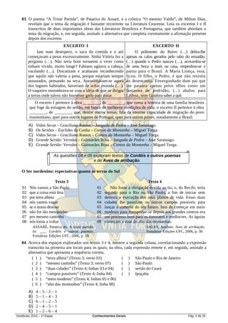 03. O poema “A Triste Partida”, de Patativa do Assaré, e a crônica “O menino Valdir”, de Milton Dias,
       revelam que o tema da migração é bastante recorrente na Literatura Cearense. Leia os excertos I e II
       transcritos de duas importantes obras das Literaturas Brasileira e Portuguesa, que também abordam o
       tema da migração, e, em seguida, assinale a alternativa que completa corretamente a afirmação presente
       depois dos excertos.
                               EXCERTO I                                              EXCERTO II
               Iam num desespero, o saco da comida e o aió                  O polimento do Ruivo (…) delira-lhe
         começavam a pesar excessivamente. Sinhá Vitória fez a         apenas os calos gerados pelo rabo do enxadão.
         pergunta (…). Não seria bom tornarem a viver como             (…) quando o Pedro nasceu (…), acovardou-se
         tinham vivido, muito longe? Fabiano agitava a cabeça,         de uma boca a mais na casa, empenhou-se e
         vacilando (…). Discutiram e acabaram reconhecendo             partiu para o Brasil. A Maria Lionça, essa,
         que aquilo não valeria a pena, porque estariam sempre         ficou. O filho, o Pedro, é que não resistiu
         assustados, pensando na seca. Aproximavam-se agora            ao desencanto. Envergonhado dum pai que
         dos lugares habitados, haveriam de achar morada (…).          lhe passara apenas pelos olhos como um
         O vaqueiro ensombrava-se com a idéia de que se dirigia        fantasma de podridão, (...) abalou para
         a terras onde talvez não houvesse gado para tratar.           Lisboa, sem Galafura saber a quê.
             O excerto I pertence à obra ________, de ________, que conta a história de uma família brasileira
         que foge da estiagem do sertão, em busca de melhores condições de vida; o excerto II pertence à obra
         ________, de ________, que, dentre outros temas, fala da enorme capacidade de migração do povo
         trasmontano, quer para outros lugares de Portugal, quer para outros países, notadamente o Brasil.
         A)   Vidas Secas – Graciliano Ramos – Jangada de Pedra – José Saramago.
         B)   Os Sertões – Euclides da Cunha – Contos da Montanha – Miguel Torga.
         C)   Vidas Secas – Graciliano Ramos – Contos da Montanha – Miguel Torga.
         D)   Grande Sertão: Veredas – Guimarães Rosa – Jangada de Pedra – José Saramago.
         E)   Grande Sertão: Veredas – Guimarães Rosa – Contos da Montanha – Miguel Torga.

                             As questões 04 e 05 exploram textos de Cordéis e outros poemas
                                                 e de Aves de arribação.

   O Ser nordestino: expectativas quanto às terras do Sul

                          Texto 3                                                 Texto 4
    01   Nós vamos a São Paulo                      01      Não fosse a obrigação devida ao tio, e, do Recife, teria
    02   que a coisa está feia                      02   seguido para o Rio ou São Paulo, a fim de iniciar sem
    03   por terra alheia                           03   demora a execução dos seus planos de vida. Essas duas
    04   nós vamos vagar                            04   cidades lhe pareciam os únicos campos possíveis para
    05   se o nosso destino                         05   lançar a semente do seu futuro. Isso de começar em meio
    06   não for tão mesquinho                      06   modesto para transportar-se depois aos grandes centros era
    07   pro mesmo cantinho                         07   um processo bom para os timoratos e medíocres. As águias
    08   nós torna a voltar                         08   começam a voar do alto das montanhas.
           ASSARÉ, Patativa do. A triste partida.                                 SALES, Antônio. Aves de arribação.
           In: ___. Cordéis e outros poemas.                                      Fortaleza: Edições UFC, 2006, p. 30.
           Fortaleza: Edições UFC, 2006, p. 10.
   04. Acerca dos espaços explorados nos textos 3 e 4, numere a segunda coluna, correlacionando a expressão
       transcrita na primeira aos locais para os quais, na obra, cada expressão remete e, em seguida, assinale a
       alternativa que apresenta a sequência correta.
          ( 1 ) “terra alheia” (Texto 3; verso 03)             ( ) São Paulo e Rio de Janeiro
          ( 2 ) “mesmo cantinho” (Texto 3; verso 07)           ( ) São Paulo
          ( 3 ) “duas cidades” (Texto 4; linhas 03 e 04)       ( ) sertão do Ceará
          ( 4 ) “campos possíveis” (Texto 4; linha 04)         ( ) Ipuçaba
          ( 5 ) “meio modesto” (Texto 4; linhas 05 e 06)
          ( 6 ) “alto das montanhas” (Texto 4; linha 08)
         A)   4–5–2–1
         B)   5–1–4–3
         C)   6–1–2–5
         D)   2–4–5–1
         E)   1–2–6–4
Vestibular 2010 – 1ª Etapa                      Conhecimentos Gerais                                       Pág. 4 de 25
 
