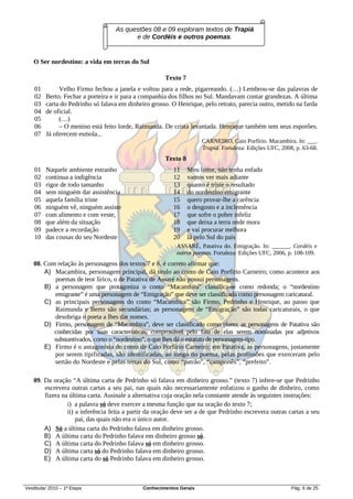 As questões 08 e 09 exploram textos de Trapiá
                                         e de Cordéis e outros poemas.


   O Ser nordestino: a vida em terras do Sul

                                                      Texto 7
    01        Velho Firmo fechou a janela e voltou para a rede, pigarreando. (…) Lembrou-se das palavras de
    02   Berto. Fechar a porteira e ir para a companhia dos filhos no Sul. Mandavam contar grandezas. A última
    03   carta do Pedrinho só falava em dinheiro grosso. O Henrique, pelo retrato, parecia outro, metido na farda
    04   de oficial.
    05        (…)
    06        – O menino está feito lorde, Raimunda. De crista levantada. Henrique também tem seus esporões.
    07   Já oferecem esmola...
                                                                     CARNEIRO, Caio Porfírio. Macambira. In: ___.
                                                                     Trapiá. Fortaleza: Edições UFC, 2008, p. 63-68.
                                                      Texto 8
    01   Naquele ambiente estranho                       11     Meu leitor, não tenha enfado
    02   continua a indigência                           12     vamos ver mais adiante
    03   rigor de todo tamanho                           13     quanto é triste o resultado
    04   sem ninguém dar assistência                     14     do nordestino emigrante
    05   aquela família triste                           15     quero provar-lhe a carência
    06   ninguém vê, ninguém assiste                     16     o desgosto e a inclemência
    07   com alimento e com veste,                       17     que sofre o pobre infeliz
    08   que além da situação                            18     que deixa a terra onde mora
    09   padece a recordação                             19     e vai procurar melhora
    10   das cousas do seu Nordeste                      20     lá pelo Sul do país
                                                           ASSARÉ, Patativa do. Emigração. In: ______. Cordéis e
                                                           outros poemas. Fortaleza: Edições UFC, 2006, p. 108-109.
   08. Com relação às personagens dos textos 7 e 8, é correto afirmar que:
       A) Macambira, personagem principal, dá título ao conto de Caio Porfírio Carneiro; como acontece aos
          poemas de teor lírico, o de Patativa de Assaré não possui personagens.
       B) a personagem que protagoniza o conto “Macambira” classifica-se como redonda; o “nordestino
          emigrante” é uma personagem de “Emigração” que deve ser classificada como personagem caricatural.
       C) as principais personagens do conto “Macambira” são Firmo, Pedrinho e Henrique, ao passo que
          Raimunda e Berto são secundárias; as personagens de “Emigração” são todas caricaturais, o que
          desobriga o poeta a lhes dar nomes.
       D) Firmo, personagem de “Macambira”, deve ser classificado como plano; as personagens de Patativa são
          conhecidas por suas características, comprovável pelo fato de elas serem nominadas por adjetivos
          substantivados, como o “nordestino”, o que lhes dá o estatuto de personagens-tipo.
       E) Firmo é o antagonista do conto de Caio Porfírio Carneiro; em Patativa, as personagens, justamente
          por serem tipificadas, são identificadas, ao longo do poema, pelas profissões que exerceram pelo
          sertão do Nordeste e pelas terras do Sul, como “patrão”, “camponês”, “prefeito”.

   09. Da oração “A última carta de Pedrinho só falava em dinheiro grosso.” (texto 7) infere-se que Pedrinho
       escrevera outras cartas a seu pai, nas quais não necessariamente enfatizou o ganho de dinheiro, como
       fizera na última carta. Assinale a alternativa cuja oração nela constante atende às seguintes instruções:
                i) a palavra só deve exercer a mesma função que na oração do texto 7;
                ii) a inferência feita a partir da oração deve ser a de que Pedrinho escrevera outras cartas a seu
                    pai, das quais não era o único autor.
       A) Só a última carta do Pedrinho falava em dinheiro grosso.
       B) A última carta do Pedrinho falava em dinheiro grosso só.
       C) A última carta do Pedrinho falava só em dinheiro grosso.
       D) A última carta só do Pedrinho falava em dinheiro grosso.
       E) A última carta do só Pedrinho falava em dinheiro grosso.



Vestibular 2010 – 1ª Etapa                    Conhecimentos Gerais                                       Pág. 6 de 25
 