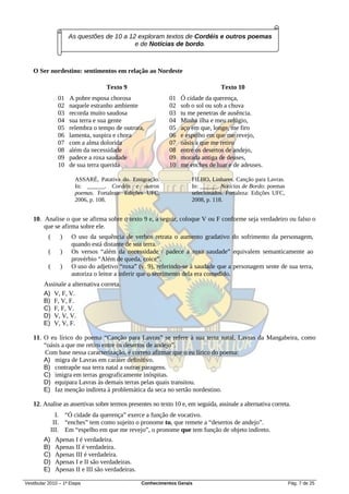As questões de 10 a 12 exploram textos de Cordéis e outros poemas
                                           e de Notícias de bordo.



   O Ser nordestino: sentimentos em relação ao Nordeste

                                   Texto 9                                       Texto 10
                01   A pobre esposa chorosa                 01   Ó cidade da querença,
                02   naquele estranho ambiente              02   sob o sol ou sob a chuva
                03   recorda muito saudosa                  03   tu me penetras de ausência.
                04   sua terra e sua gente                  04   Minha ilha e meu refúgio,
                05   relembra o tempo de outrora,           05   aço em que, longe, me firo
                06   lamenta, suspira e chora               06   e espelho em que me revejo,
                07   com a alma dolorida                    07   oásis a que me retiro
                08   além da necessidade                    08   entre os desertos de andejo,
                09   padece a roxa saudade                  09   morada antiga de deuses,
                10   de sua terra querida                   10   me enches de luar e de adeuses.

                       ASSARÉ, Patativa do. Emigração.               FILHO, Linhares. Canção para Lavras.
                       In: ______. Cordéis e outros                  In: ______. Notícias de Bordo: poemas
                       poemas. Fortaleza: Edições UFC,               selecionados. Fortaleza: Edições UFC,
                       2006, p. 108.                                 2008, p. 118.


   10. Analise o que se afirma sobre o texto 9 e, a seguir, coloque V ou F conforme seja verdadeiro ou falso o
       que se afirma sobre ele.
           (     )   O uso da sequência de verbos retrata o aumento gradativo do sofrimento da personagem,
                     quando está distante de sua terra.
           (     )   Os versos “além da necessidade / padece a roxa saudade” equivalem semanticamente ao
                     provérbio “Além de queda, coice”.
           (     )   O uso do adjetivo “roxa” (v. 9), referindo-se à saudade que a personagem sente de sua terra,
                     autoriza o leitor a inferir que o sentimento dela era comedido.
        Assinale a alternativa correta.
        A) V, F, V.
        B) F, V, F.
        C) F, F, V.
        D) V, V, V.
        E) V, V, F.

   11. O eu lírico do poema “Canção para Lavras” se refere à sua terra natal, Lavras da Mangabeira, como
       “oásis a que me retiro entre os desertos de andejo”.
       Com base nessa caracterização, é correto afirmar que o eu lírico do poema:
       A) migra de Lavras em caráter definitivo.
       B) contrapõe sua terra natal a outras paragens.
       C) imigra em terras geograficamente inóspitas.
       D) equipara Lavras às demais terras pelas quais transitou.
       E) faz menção indireta à problemática da seca no sertão nordestino.

   12. Analise as assertivas sobre termos presentes no texto 10 e, em seguida, assinale a alternativa correta.
             I. “Ó cidade da querença” exerce a função de vocativo.
            II. “enches” tem como sujeito o pronome tu, que remete a “desertos de andejo”.
           III. Em “espelho em que me revejo”, o pronome que tem função de objeto indireto.
        A)     Apenas I é verdadeira.
        B)     Apenas II é verdadeira.
        C)     Apenas III é verdadeira.
        D)     Apenas I e II são verdadeiras.
        E)     Apenas II e III são verdadeiras.

Vestibular 2010 – 1ª Etapa                        Conhecimentos Gerais                                       Pág. 7 de 25
 