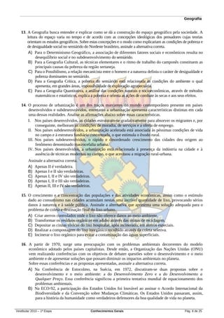 Geografia


   13. A Geografia busca entender e explicar como se dá a construção do espaço geográfico pela sociedade. A
       leitura do espaço varia no tempo e de acordo com as concepções ideológicas dos pensadores cujas teorias
       orientam os estudos geográficos. Sobre estas concepções e o modo como explicariam as condições de pobreza e
       de desigualdade social no semiárido do Nordeste brasileiro, assinale a alternativa correta.
        A) Para o Determinismo Geográfico, a associação de diferentes fatores sociais e econômicos resulta no
             desequilíbrio social e no subdesenvolvimento do semiárido.
        B) Para a Geografia Cultural, as técnicas elementares e o ritmo de trabalho do camponês constituem as
             principais causas da pobreza da região sertaneja.
        C) Para o Possibilismo, a relação mecanicista entre o homem e a natureza definiu o caráter de desigualdade e
             pobreza dominantes no semiárido.
        D) Para a Geografia Crítica, a pobreza do semiárido está relacionada às condições do ambiente o qual
             apresenta, em grandes áreas, impossibilidade de exploração agropecuária.
        E) Para a Geografia Quantitativa, a análise das condições naturais e socioeconômicas, através de métodos
             matemáticos e estatísticos, explica a pobreza e orienta as ações de combate às secas e aos seus efeitos.

   14. O processo de urbanização é um dos traços marcantes do mundo contemporâneo presente em países
       desenvolvidos e subdesenvolvidos, entretanto a urbanização apresenta características distintas em cada
       uma dessas realidades. Analise as afirmações abaixo sobre essas características.
       I. Nos países desenvolvidos, as cidades estruturam-se gradativamente para absorver os migrantes e, por
            conseguinte, melhoram as condições de moradia, de serviços e a oferta de emprego.
       II. Nos países subdesenvolvidos, a urbanização acelerada está associada às péssimas condições de vida
            no campo e à estrutura fundiária concentrada, o que estimula o êxodo rural.
       III. Nos países subdesenvolvidos, o rápido e desordenado crescimento das cidades deu origem ao
            fenômeno denominado macrocefalia urbana.
       IV. Nos países desenvolvidos, a urbanização está relacionada à presença da indústria na cidade e à
            ausência de técnicas modernas no campo, o que acentuou a migração rural-urbana.
        Assinale a alternativa correta.
        A) Apenas II é verdadeira.
        B) Apenas I e II são verdadeiras.
        C) Apenas I, II e IV são verdadeiras.
        D) Apenas I, II e III são verdadeiras.
        E) Apenas II, III e IV são verdadeiras.

   15. O crescimento e a concentração das populações e das atividades econômicas, assim como o estímulo
       dado ao consumismo nas cidades acumulam nestas uma incrível quantidade de lixo, provocando sérios
       danos à natureza e à saúde pública. Assinale a alternativa que apresenta uma solução adequada para o
       problema de coleta e destinação final do lixo urbano.
       A) Criar aterros controlados onde o lixo não oferece danos ao meio ambiente.
       B) Transformar os resíduos orgânicos em adubo através das usinas de reciclagem.
       C) Depositar as cinzas tóxicas do lixo hospitalar, após incinerado, em aterros especiais.
       D) Realizar a compostagem do lixo inorgânico recolhido através da coleta seletiva.
       E) Incinerar o lixo orgânico para evitar a contaminação das águas superficiais.

   16. A partir de 1970, surge uma preocupação com os problemas ambientais decorrentes do modelo
       econômico adotado pelos países capitalistas. Desde então, a Organização das Nações Unidas (ONU)
       vem realizando conferências com os objetivos de debater questões sobre o desenvolvimento e o meio
       ambiente e de apresentar soluções que possam diminuir os impactos ambientais no planeta.
       Sobre essas conferências e as propostas apresentadas, assinale a alternativa correta.
       A) Na Conferência de Estocolmo, na Suécia, em 1972, discutiram-se duas propostas sobre o
          desenvolvimento e o meio ambiente: a do Desenvolvimento Zero e a do Desenvolvimento a
          Qualquer Preço. Essa conferência significou a primeira tentativa mundial de equacionamento dos
          problemas ambientais.
       B) Na ECO-92, a participação dos Estados Unidos foi louvável ao assinar o Acordo Internacional da
          Biodiversidade e da Convenção sobre Mudanças Climáticas. Os Estados Unidos passaram, assim,
          para a história da humanidade como verdadeiros defensores da boa qualidade de vida no planeta.


Vestibular 2010 – 1ª Etapa                        Conhecimentos Gerais                                   Pág. 8 de 25
 