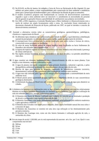 C) Na ECO-92, no Rio de Janeiro, foi redigida a Carta da Terra ou Declaração do Rio (Agenda 21), que
           atribuiu aos países pobres a maior responsabilidade pela conservação do meio ambiente e estabeleceu
           metas para a preservação da biodiversidade e para a diminuição da emissão de gases na atmosfera.
        D) O modelo econômico proposto está fundamentado no conceito de desenvolvimento sustentável,
           segundo o qual o meio ambiente deve ser intocável e o atendimento às necessidades do presente
           devem garantir às gerações futuras a possibilidade de satisfazerem suas próprias necessidades.
        E) Em 1983, a ONU organizou a Comissão Mundial para o Meio Ambiente e o Desenvolvimento com a
           tarefa de realizar um amplo levantamento sobre o tema. As conclusões foram sintetizadas no
           documento chamado de Protocolo de Kyoto, publicado em 1997, no qual se introduz o conceito de
           desenvolvimento sustentável.

   17. Assinale a alternativa correta sobre as características geológicas, geomorfológicas, pedológicas,
       climáticas e vegetacionais do Brasil.
       A) Os diferentes tipos climáticos são condicionados pela altitude do relevo, o qual determina a distribuição
           sazonal da precipitação e as elevadas temperaturas médias anuais na maior parte do território.
       B) O intemperismo físico evidenciado no sertão nordestino atua sobre rochas e formas de relevo,
           construindo nessa paisagem os inselbergs.
       C) Os solos de maior fertilidade natural de origem basáltica estão localizados na bacia Sedimentar do
           Parnaíba e são utilizados para a agropecuária.
       D) A riqueza de espécies vegetais da floresta Amazônica e da mata Atlântica está relacionada à presença
           de climas subtropicais.
       E) Nas regiões serranas brasileiras, os totais pluviométricos são mais elevados, e as pressões atmosféricas
           mais altas.

   18. A água constitui um elemento fundamental para o desenvolvimento da vida no nosso planeta. Com
       relação a esse elemento, assinale a alternativa correta.
       A) A água do planeta está sendo comprometida pela poluição doméstica, industrial e agrícola, e pelos
            desequilíbrios ambientais resultantes dos desmatamentos e do uso indevido do solo.
       B) Desvios de água para projetos de irrigação, construção de hidrelétricas, consumo excessivo,
            desmatamento e poluição, têm contribuído para a redução de conflitos entre usuários.
       C) A água tem sido utilizada para a geração de energia elétrica assegurando a sustentabilidade do meio
            ambiente local.
       D) O Brasil possui pouca quantidade de água superficial e subterrânea devido às suas características
            geológicas dominantes.
       E) A diminuição da chuva no Brasil tem sido o maior problema ligado à falta de água para abastecer as
            cidades.

   19. A dinâmica da natureza e as combinações entre os seus elementos produziram seis porções relativamente
       distintas no território brasileiro denominadas de domínios morfoclimáticos. Com relação à utilização do
       solo nos referidos domínios, assinale a alternativa correta.
       A) O Domínio dos Mares de Morros é utilizado para o plantio de cana-de-açúcar destinada à produção
            de álcool e corresponde à área menos urbanizada do país.
       B) O Domínio Amazônico vem sendo intensamente explorado, principalmente pela indústria madeireira
            e pela agricultura comercial.
       C) O Domínio dos Cerrados vem sendo pouco utilizado, dada a baixa fertilidade natural dos seus solos e
            a escassez de água.
       D) O Domínio das Araucárias se constitui em uma área cuja utilização se faz dominantemente pela
            pecuária extensiva.
       E) O Domínio das Caatingas tem, como um dos fatores limitantes à utilização agrícola do solo, a
            semiaridez do clima.

   20. Em um mapa de escala 1:100.000, um rio está representado da nascente até a foz por 5 cm. Qual é o seu
       comprimento real em km?
       A) 500 km
       B) 50 km
       C) 15 km
       D) 5 km
       E) 1 km

Vestibular 2010 – 1ª Etapa                   Conhecimentos Gerais                                      Pág. 9 de 25
 
