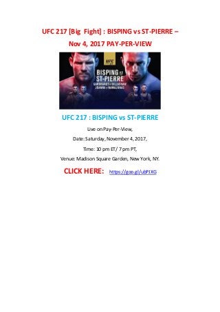 UFC 217 [Big Fight] : BISPING vs ST-PIERRE –
Nov 4, 2017 PAY-PER-VIEW
UFC 217 : BISPING vs ST-PIERRE
Live on Pay-Per-View,
Date: Saturday, November 4, 2017,
Time: 10 pm ET/ 7 pm PT,
Venue: Madison Square Garden, New York, NY.
CLICK HERE: https://goo.gl/ubPJXG
 