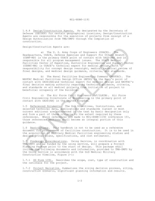 MIL-HDBK-1191
1-3
1.4.4 Design/Construction Agents. As designated by the Secretary of
Defense (SECDEF) for certain geographical locations, Design/Construction
Agents are responsible for the execution of projects from receipt of a
Design Authorization from TMA/DMFO through the completion of
construction.
Design/Construction Agents are:
a) The U. S. Army Corps of Engineers (USACE). The
Headquarters, USACE, Defense Agencies and Support For Others Branch
(CEMP-MD) is the primary USACE point of contact with OASD(HA) and is
responsible for all program management issues. The USACE Medical
Facilities Center of Expertise, Huntsville Engineering and Support Center
(CEHNC-MX) is USACE's technical expert for medical design, with
responsibility for concept design oversight, medical technical review of
final designs, and medical design guidance, criteria, and standards.
b) The Naval Facilities Engineering Command (NAVFAC). The
NAVFAC Medical Facilities Design Office (MFDO) is the Navy's point of
contact with OASD(HA)and technical expert for medical design and NAVFAC's
final decision making authority regarding technical guidance, criteria,
and standards on all medical projects from initiation of project to
beneficial occupancy of the building.
c) The Air Force Civil Engineers (AF/ILECM). Air Force
Civil Engineering Directorate of Engineering is the primary point of
contact with OASD(HA) in the United Kingdom.
1.5 Referenced Documents. The DoD Directives, Instructions, and
selected technical data, publications and standards (latest or most
current editions) are referenced in the text by basic designation only
and form a part of these criteria to the extent required by these
references. Where references are made to MIL-HDBK-1190 (reference 1f),
those referenced sections shall become an integral portion of this
guidance.
1.6 Restrictions. This handbook is not to be used as a reference
document for procurement of facilities construction. It is to be used in
the acquisition of Military Medical Facilities engineering studies and
designs (final plans, specifications, and cost estimates).
1.7 Predesign Considerations. Using Service, in coordination with
TMA/DMFO and as funded by the using service, will prepare a Project
Planning Package prior to the start of design. This package shall
include the following documents and information, provided to TMA-DMFO by
the Using Service in accordance with the DoD Medical Military
Construction Timeline, Figure 2-1:
1.7.1 DD Form 1391. Describes the scope, cost, type of construction and
the rationale for the project.
1.7.2 Project Narrative. Summarizes the sizing decision process, siting,
construction scenario, significant planning information and results.
C
AN
C
ELLED
 
