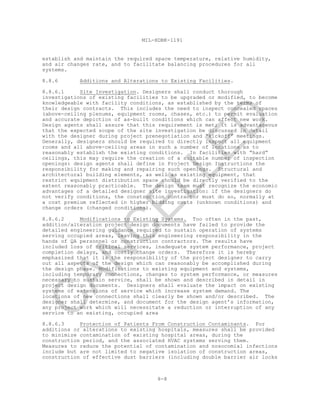 8-8
MIL-HDBK-1191
establish and maintain the required space temperature, relative humidity,
and air changes rate, and to facilitate balancing procedures for all
systems.
8.8.6 Additions and Alterations to Existing Facilities.
8.8.6.1 Site Investigation. Designers shall conduct thorough
investigations of existing facilities to be upgraded or modified, to become
knowledgeable with facility conditions, as established by the terms of
their design contracts. This includes the need to inspect concealed spaces
(above-ceiling plenums, equipment rooms, chases, etc.) to permit evaluation
and accurate depiction of as-built conditions which can affect new work.
Design agents shall assure that this requirement is met; it is advantageous
that the expected scope of the site investigation be discussed in detail
with the designer during project prenegotiation and “kickoff” meetings.
Generally, designers should be required to directly inspect all equipment
rooms and all above-ceiling areas in such a number of locations as to
reasonably establish the existing conditions. In facilities with “hard”
ceilings, this may require the creation of a suitable number of inspection
openings: design agents shall define in Project Design Instructions the
responsibility for making and repairing such openings. Structural and
architectural building elements, as well as existing equipment, that
restrict equipment distribution space should be directly verified to the
extent reasonably practicable. The design team must recognize the economic
advantages of a detailed designer site investigation: if the designers do
not verify conditions, the construction contractor must do so, normally at
a cost premium reflected in higher bidding costs (unknown conditions) and
change orders (changed conditions).
8.8.6.2 Modifications to Existing Systems. Too often in the past,
addition/alteration project design documents have failed to provide the
detailed engineering guidance required to sustain operation of systems
serving occupied areas, leaving this engineering responsibility in the
hands of QA personnel or construction contractors. The results have
included loss of critical services, inadequate system performance, project
completion delays, and costly change orders. Therefore it is hereby
emphasized that it is the responsibility of the project designer to carry
out all aspects of the design which can reasonably be accomplished during
the design phase. Modifications to existing equipment and systems,
including temporary connections, changes to system performance, or measures
necessary to sustain service, shall be shown and described in detail in
project design documents. Designers shall evaluate the impact on existing
systems of extensions of service which increase system demand. The
locations of new connections shall clearly be shown and/or described. The
designer shall determine, and document for the design agent’s information,
any project work which will necessitate a reduction or interruption of any
service to an existing, occupied area
8.8.6.3 Protection of Patients From Construction Contaminants. For
additions or alterations to existing hospitals, measures shall be provided
to minimize contamination of existing hospital areas, during the
construction period, and the associated HVAC systems serving them.
Measures to reduce the potential of contamination and nosocomial infections
include but are not limited to negative isolation of construction areas,
construction of effective dust barriers (including double barrier air locks
C
AN
C
ELLED
 
