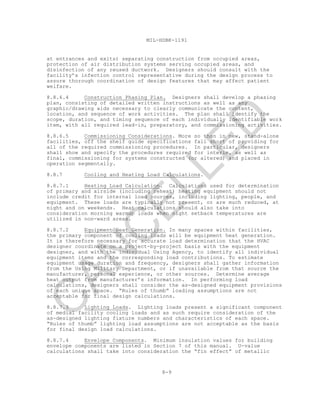 8-9
MIL-HDBK-1191
at entrances and exits) separating construction from occupied areas,
protection of air distribution systems serving occupied areas, and
disinfection of any reused ductwork. Designers should consult with the
facility’s infection control representative during the design process to
assure thorough coordination of design features that may affect patient
welfare.
8.8.6.4 Construction Phasing Plan. Designers shall develop a phasing
plan, consisting of detailed written instructions as well as any
graphic/drawing aids necessary to clearly communicate the content,
location, and sequence of work activities. The plan shall identify the
scope, duration, and timing sequence of each individually identifiable work
item, with all required lead-in, preparatory, and commissioning activities.
8.8.6.5 Commissioning Considerations. More so than in new, stand-alone
facilities, off the shelf guide specifications fall short of providing for
all of the required commissioning procedures. In particular, designers
shall show and specify the procedures required for interim, as well as
final, commissioning for systems constructed (or altered) and placed in
operation segmentally.
8.8.7 Cooling and Heating Load Calculations.
8.8.7.1 Heating Load Calculation. Calculations used for determination
of primary and airside (including reheat) heating equipment should not
include credit for internal load sources, including lighting, people, and
equipment. These loads are typically not present, or are much reduced, at
night and on weekends. Heat calculations should also take into
consideration morning warmup loads when night setback temperatures are
utilized in non-ward areas.
8.8.7.2 Equipment Heat Generation. In many spaces within facilities,
the primary component of cooling loads will be equipment heat generation.
It is therefore necessary for accurate load determination that the HVAC
designer coordinate on a project-by-project basis with the equipment
designer, and with the individual Using Agency, to identify all individual
equipment items and the corresponding load contributions. To estimate
equipment usage duration and frequency, designers shall gather information
from the Using Military Department, or if unavailable from that source the
manufacturer, personal experience, or other sources. Determine average
heat output from manufacturer’s information. In performing load
calculations, designers shall consider the as-designed equipment provisions
of each unique space. “Rules of thumb” loading assumptions are not
acceptable for final design calculations.
8.8.7.3 Lighting Loads. Lighting loads present a significant component
of medial facility cooling loads and as such require consideration of the
as-designed lighting fixture numbers and characteristics of each space.
“Rules of thumb” lighting load assumptions are not acceptable as the basis
for final design load calculations.
8.8.7.4 Envelope Components. Minimum insulation values for building
envelope components are listed in Section 7 of this manual. U-value
calculations shall take into consideration the “fin effect” of metallic
C
AN
C
ELLED
 