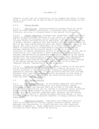 8-10
MIL-HDBK-1191
elements of wall and roof construction, as for example the effect of steel
studs in walls which may as much as halve insulating effectiveness of batt
insulation.
8.8.8. Piping Systems.
8.5.8.1 Pipe Routing. Piping distribution systems should be routed
above corridors whenever practicable, to minimize leaks, maintenance
intrusion, and noise in occupied areas of the medical facility.
8.8.8.2 Thermal Expansion. Designers are responsible for designing all
aspects of piping systems necessary for the control of thermal expansion,
and for showing the necessary control features on design drawings. This
includes showing and dimensioning as applicable, the approximate locations
of guides, anchors, expansion ells and offsets, and flexible couplings, as
well as any other piping features which may affect expansions forces in the
piping. The intent of this requirement is to assure that this critical
aspect of piping design is accomplished by the qualified mechanical
engineer selected for the project design, and not by a construction
contractor of unknown engineering ability or qualification. In the case of
direct-burial (ie., pipe within a pipe) underground heat distribution
systems, engineering of the expansion compensation features by the system
manufacturer may be preferred or necessary. Designers shall design piping
systems such that piping expansion forces are isolated from equipment.
Design Agents shall provide that contractor’s shopdrawing layout drawings
of hot piping systems are reviewed by the designer or by an equally
competent engineer representative of the government.
8.8.8.3 Steam and Condensate Piping. Steam in excess of 20 psig shall
not be distributed in above-ceiling areas of a medical facility, or in
utility corridors or chases adjacent to normally occupied spaces unless
substantial concrete, masonry, or metal protective barriers are provided.
Designers shall show the required direction and degree of line slope on
drawings, and shall provide and show the locations and details of drip
traps and other drainage features.
8.9 HVAC System Controls
8.9.1 Energy Conservation. To the extent compatible with medical
functional requirements and life-cycle cost effectiveness, energy-
conserving controls and features shall be utilized in the HVAC design.
Such strategies include but are not limited to economizer cycle, alternate
energy sources, night setback or set-up (for non-24 hour operations),
exhaust air energy recovery, compressor heat recovery, and ventilation
delay. Refer to Section 7, Energy and Water Conscious Design, of this
military handbook for more detailed treatment of energy conscious design
requirements.
8.9.2 Temperature Control. Individual room temperature controls
shall be provided for all Critical spaces, Sensitive spaces, Patient
Bedrooms, and Laboratories, to closely maintain the room conditions
provided at Appendix A. Zoned temperature control shall generally be
utilized for other spaces within the facility.
C
AN
C
ELLED
 
