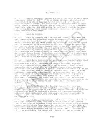 8-11
MIL-HDBK-1191
8.9.3 Control Precision. Temperature controllers shall maintain space
temperature within +/- 1.1 o
C (2 o
F) of design setpoint, as provided for
the individual spaces at Appendix A. The summer and winter design
setpoints normally differ. For some spaces, a temperature range is given
as the summer, or winter, interior design condition in lieu of a specific
temperature setpoint. The HVAC system for such spaces shall be designed
with the capability, under design conditions, to maintain any selected
temperature within that range.
8.9.4 Humidity Control.
8.9.4.1 Humidity controls shall be provided as necessary to meet the
requirements given for individual spaces at Appendix A. Humidity controls
for Critical and Sensitive areas shall be provided on a room basis.
Humidity controls for all other spaces may be provided on a zone or system
basis as determined to be sufficient to maintain the required conditions.
Note that for spaces for which precise relative humidity requirements are
not stated, humidity controls may be required to maintain an envelope of
30% to 60% RH during normally occupied hours; for such spaces, designers
shall determine the likely interior RH, based upon outside air conditions
and interior latent loads. Humidifiers are problematic from a maintenance
standpoint, and should not be utilized except when analysis indicates that
RH will drop below 30% for significant amounts of time.
8.9.4.2 Humidifying Equipment. Air handling system humidification shall
be achieved utilizing direct steam injection, with a steam source in
accordance with 8.10.1. Designers are responsible to designate the
location of steam injectors relative to ductwork and air handling unit
components, and so design them as to minimize concerns with moisture
collection in/on the downstream elements. Provide a minimum of 3 M (10 ft)
of straight ductwork, with no takeoffs, reducers, duct lining, or other
components, immediately downstream of the injection location; If this
separation space is not available, the design engineer shall provide a
detailed design, considering duct dimensions, airflow velocity and
psychrometric condition, and number and location of injection orifices,
with necessary instructions to the construction contractor, to maximize the
probability of moisture reevaporation before impact with downstream
elements.
8.9.4.3 Trim Humidification for Critical Spaces. For a minimum
distance of 2M downstream of trim humidifiers serving critical spaces,
ductwork shall be constructed of stainless steel or aluminum. In addition,
the humidifier shall be separated a minimum 4.5 M upstream from high
efficiency final filtration; when this separation cannot practicably be
achieved, a detailed design for the humidifier shall be provided as
addressed at 8.9.4.2.
8.9.5 Digital Electronic Controls. HVAC control systems shall be of
the digital electronic type, utilizing either a direct digital control
(DDC) or the Corps of Engineers Single Loop Control System (SLC), according
to the direction of the Using Agency for the particular project. When a
Using Agency determines that communication between a facility’s DDC system
and a remote Energy Management and Control System (EMCS) is required to
facilitate maintenance, the design shall assure that the DDC system is
C
AN
C
ELLED
 
