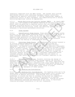 8-12
MIL-HDBK-1191
seamlessly compatible with the EMCS system. DDC systems shall provide
distributed control, with individual equipment digital controllers
(“applications specific controllers” or similar terminology) capable of
stand-alone control of major equipment, and communicating with a central
monitoring/reporting/ station as appropriate.
8.9.5.1 Energy Monitoring and Controls Systems (EMCS) . No remote EMCS
system (ie., not located in the medical facility or its associated energy
plant) shall be permitted to exercise control over any hospital HVAC system
equipment providing service to Critical Care Spaces. Remote EMCS systems
may be provided with monitoring, alarm, and reporting capabilities as
necessary to facilitate maintenance activities.
8.10 Steam Systems.
8.10.1 Humidification Steam Source. Steam generated by heating system
boilers, or any other steam containing harmful concentrations of amines or
other treatment chemicals, shall not be used for space humidification.
Separate steam generators for humidification shall be provided. The design
shall include provisions to minimize the effects of system corrosion
resulting from the heating of undeoxygenated water.
8.10.2 Sterilizer Steam Source. Steam generated by boilers located in
an on-site (hospital-dedicated) boiler plant may be utilized for
sterilization steam subject to approval by the individual military
department. As hospital authorities cannot normally exercise a reasonable
degree of supervision or control over treatment chemicals utilized in base-
wide or district systems, steam from these sources may not be utilized for
direct sterilization. Unlike humidification steam, which is injected
directly into the air supply, little sterilizer steam will escape into a
facility’s general environment. Under a reasonably responsible boiler
treatment program, any steam which does escape will not result in
dangerously high levels (OSHA RELs, etc.)of treatment chemicals in the
environment.
8.10.3 Designer Qualifications. Projects involving the design of
extensive medium or high pressure steam systems require the services of
engineers highly experienced in this specialty. Too often, experience has
shown that mechanical designers unfamiliar with steam system design err in
the design of expansion compensation, condensate collection and handling,
and equipment selection. Design Agents must insist on proper
qualifications for designers of these systems.
8.11 Air Handling and Distribution.
8.11.1 Air Handling Unit Considerations. Air handling units are to be
double wall, internally-insulated, readily maintainable units suitable for
utilization in medical facilities. Draw-through units are normally
preferred, to utilize fan heat to increase the dry bulb air temperature
above the saturation point and minimize the possibility of wetting
downstream filters, attenuators, or other components. Provide for access
doors immediately upstream and downstream of all coils, to facilitate
cleaning and proper installation of the unit freezestat.
C
AN
C
ELLED
 