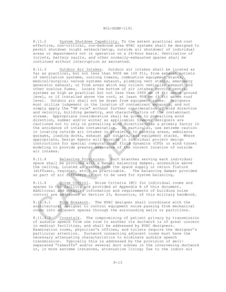 8-13
MIL-HDBK-1191
8.11.2 System Shutdown Capability. To the extent practical and cost
effective, non-critical, non-bedroom area HVAC systems shall be designed to
permit shutdown (night setback/setup, outside air shutdown) of individual
areas or departments not in operation on a 24-hour basis. Ventilation of
toilets, battery vaults, and other normally-exhausted spaces shall be
continued without interruption as warranted.
8.11.3 Outdoor Air Intakes. Outdoor air intakes shall be located as
far as practical, but not less than 9000 mm (30 ft), from exhaust outlets
of ventilation systems, cooling towers, combustion equipment stacks,
medical/surgical vacuum systems exhaust, plumbing vent stacks, emergency
generator exhaust, or from areas which may collect vehicular exhaust and
other noxious fumes. Locate the bottom of air intakes serving central
systems as high as practical but not less than 2400 mm (8 ft) above ground
level, or if installed above the roof, at least 900 mm (3 ft) above roof
level. Outdoor air shall not be drawn from equipment rooms. Designers
must utilize judgement in the location of contaminant exhausts, and not
simply apply the “9M rule” without further consideration of wind direction
and velocity, building geometry, and characteristics of the contaminant
stream. Appropriate consideration shall be given to prevailing wind
direction, summer and/or winter as applicable; however designers are
cautioned not to rely on prevailing wind direction(s)as a primary factor in
the avoidance of intake contamination. In particular, use extreme caution
in locating outside air intakes in proximity to parking areas, ambulance
garages, loading docks, exhaust air outlets, and equipment stacks. Where
appropriate, Design Agents will provide in individual project design
instructions for special computational fluid dynamics (CFD) or wind tunnel
modeling to provide greater assurance of the correct location of outside
air intakes.
8.11.4 Balancing Provisions. Duct branches serving each individual
space shall be provided with a manual balancing damper, accessible above
the ceiling, located as remote from the space supply or return fixture
(diffuser, register, etc.) as practicable. The balancing damper provided
as part of air diffusers is not to be used for system balancing.
8.11.4 Noise Control. Noise Criteria (NC) for individual rooms and
spaces in the facility are provided at Appendix A of this document.
Additional and detailed information and requirements of building noise
control are addressed at Section 23, Acoustics, of this military handbook.
8.11.4.1 Room Breakout. The HVAC designer shall coordinate with the
architectural designer to control equipment noise passing from mechanical
rooms into adjacent spaces through the surrounding walls or partitions.
8.11.4.2 Crosstalk. The compromising of patient privacy by transmission
of audible speech from one room to another via ductwork is of great concern
in medical facilities, and shall be addressed by HVAC designers.
Examination rooms, physician's offices, and toilets require the designer’s
particular attention. Ductwork connecting adjacent rooms must have the
necessary attenuating characteristics to eliminate audible speech
transmission. Typically this is addressed by the provision of well-
separated “takeoffs” and/or several duct elbows in the intervening ductwork
or, in more extreme instances, attenuative lining; Due to the indoor air
C
AN
C
ELLED
 