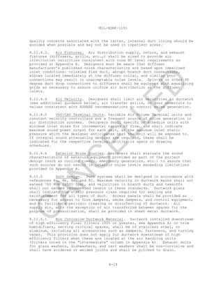8-14
MIL-HDBK-1191
quality concerns associated with the latter, internal duct lining should be
avoided when possible and may not be used in inpatient areas.
8.11.4.3. Air Fixtures. Air distribution supply, return, and exhaust
fixtures (diffusers, grills, etc.,) shall be sized to provide air
inlet/outlet velocities consistent with room NC level requirements as
provided at Appendix A. Designers must be aware that diffuser
manufacturer’s published noise characteristics are based upon idealized
inlet conditions: crinkled flex duct, abrupt branch duct connections,
elbows located immediately at the diffuser collar, and similar poor
connections may result in unacceptable noise levels. Spin-in or other 90
degree duct drop connections to diffusers shall be equipped with equalizing
grids as necessary to assure uniform air distribution at the diffuser
inlets.
8.11.4.4 Air Velocity. Designers shall limit air velocities in ductwork
(see additional guidance below), air transfer grills, or door undercuts to
values consistent with ASHRAE recommendations to control noise generation.
8.11.4.5 VAV/CAV Terminal Units. Variable Air Volume Terminal units and
constant velocity controllers are a frequent source of noise generation in
air distribution systems. Designers shall specify or schedule units with
minimum inlet sizes for incremental ranges of flow, and shall indicate
maximum sound power output for each unit, at the maximum inlet static
pressure which the designer anticipates that the unit will be exposed to.
If integral sound attenuating devices are required, these shall be
indicated for the respective terminal unit(s) is specs or drawing
schedules.
8.11.4.6 Exterior Noise Sources. Designers shall evaluate the sound
characteristics of exterior equipment provided as part of the project
design (such as cooling towers, emergency generators, etc.) to assure that
such sources do not result in interior noise levels exceeding limitations
provided in Appendix A.
8.11.5 Duct Design. Duct systems shall be designed in accordance with
references 8a, 8b, 8e, and 8l. Maximum velocity in ductwork mains shall not
exceed 760 M/m (2500 fps), and velocities in branch ducts and takeoffs
shall not exceed recommended levels in these standards. Ductwork plans
shall indicate the static pressure class required for sealing and
reinforcement for all types of duct. Access panels shall be provided as
necessary for access to fire dampers, smoke dampers, and control equipment,
and to facilitate periodic cleaning or disinfecting of ductwork. All
supply air, with the exception of air transferred between spaces for the
purpose of pressurization, shall be provided in sheet metal ductwork.
8.11.5.1 Non Corrosive Ductwork Material. Ductwork installed downstream
of high efficiency final filters (90% or greater, see Appendix A) or trim
humidifiers, serving critical spaces, shall be of stainless steel, or
aluminum, including all accessories such as dampers, fasteners, and turning
vanes. This provision does not apply for ductwork downstream of high
efficiency filters when these are located at the air handling units
(filters noted in the “intermediate” column in Appendix A). Exhaust ducts
for glass washers, dishwashers, and cart washers shall be non-corrosive and
shall have soldered or welded joints and shall be pitched to drain.
C
AN
C
ELLED
 