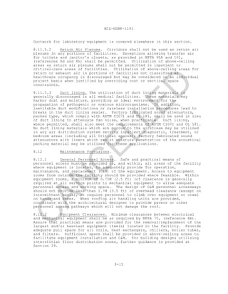 8-15
MIL-HDBK-1191
Ductwork for laboratory equipment is covered elsewhere in this section.
8.11.5.2 Return Air Plenums. Corridors shall not be used as return air
plenums in any portions of facilities. Exceptions allowing transfer air
for toilets and janitor's closets, as provided in NFPA 90A and 101,
(references 8d and 8h) shall be permitted. Utilization of above-ceiling
areas as return air plenums shall not be permitted in inpatient or
critical-care areas of facilities. Utilization of above-ceiling areas for
return or exhaust air in portions of facilities not classified as
healthcare occupancy is discouraged but may be considered on an individual
project basis when justified by overriding cost or vertical space
constraints.
8.11.5.3 Duct lining. The utilization of duct lining materials is
generally discouraged in all medical facilities. These materials may
harbor dust and moisture, providing an ideal environment for the
propagation of pathogenic or noxious microorganisms. In addition,
inevitable duct modifications or careless installation procedures lead to
breaks in the duct lining sealer. Factory fabricated sound attenuators,
packed type, which comply with ASTM C1071 and UL 181, shall be used in lieu
of duct lining to attenuate fan noise, when practicable. Duct lining,
where permitted, shall also meet the requirements of ASTM C1071 and UL 181.
No duct lining materials which are porous to the airstream may be utilized
in any air distribution system serving inpatient diagnostic, treatment, or
bedroom areas (including all Critical spaces); factory fabricated sound
attenuators with liners which resist moisture penetration of the acoustical
packing material may be utilized for these applications.
8.12 Maintenance Provisions.
8.12.1 General Personnel Access. Safe and practical means of
personnel access must be provided to, and within, all areas of the facility
where equipment is located, to adequately provide for operation,
maintenance, and replacement (O&M) of the equipment. Access to equipment
rooms from outside the facility should be provided where feasible. Within
equipment rooms, a minimum of 0.75M (2.5 ft) (of clearance is generally
required at all service points to mechanical equipment to allow adequate
personnel access and working space. The design of O&M personnel accessways
should not provide less than 1.7M (5.5 ft) of overhead clearance (except on
intermittent basis), or require personnel to climb over equipment or crawl
on hands and knees. When rooftop air handling units are provided,
coordinate with the architectural designer to provide pavers or other
personnel access pathways which will not damage the roof.
8.12.2 Equipment Clearances. Minimum clearances between electrical
and mechanical equipment shall be as required by NFPA 70, (reference 8m).
Assure that practical means are provided for the removal/replacement of the
largest and/or heaviest equipment item(s) located in the facility. Provide
adequate pull space for all coils, heat exchangers, chillers, boiler tubes,
and filters. Sufficient space shall be provided in above-ceiling areas to
facilitate equipment installation and O&M. For building designs utilizing
interstitial floor distribution zones, further guidance is provided at
Section 19.
C
AN
C
ELLED
 