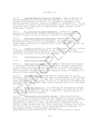 8-16
MIL-HDBK-1191
8.12.3 Suspended/Mounted Mechanical Equipment. Where suspended and
mounted equipment is installed, provide a minimum of 1700 mm (67 in) of
clearance for headroom as required. In refrigeration equipment rooms,
provide overhead clearances required by ASHRAE 15, (reference 8j). For any
work station or location requiring maintenance access, which is not readily
accessible from a 1800 mm (6 ft) high portable ladder, provide a fixed
ladder and/or catwalk.
8.12.4 Air Distribution System Components. Outdoor air intake
plenums, air handling unit casings, and distribution ductwork shall be
designed to permit access for periodic cleaning or disinfection.
8.12.5 HVAC System Balancing Provisions. Adequate access shall be
provided to facilitate operation, adjustment, and testing at all HVAC
balancing and measuring points and equipment, including automatic and
manual damper operators, air terminal units, pilot tube ports, valves, and
sensing devices.
8.13 Vibration Control. All prime moving equipment shall be isolated
to prevent transmission of vibrations to the structure. Additional
information and requirements addressing vibration control are contained at
Section 23, Acoustics, of this military handbook.
8.14 Interdisciplinary Coordination.
8.14.1 Fire Protection Features.
8.14.1.1 Smoke and Fire Dampers. HVAC service zones should be designed
to coincide with smoke zones whenever practicable. Ductwork penetrations
of fire/smoke rated walls should be minimized, to minimize the required
number of smoke/fire dampers and complexity of controls. Coordinate with
the architectural design to assure that necessary access for inspection or
service of these dampers is provided.
8.14.1.2 Ductwork. Air supply and exhaust systems shall be of the
mechanical ventilation type and shall meet the requirements of NFPA 90A and
96, (references 8d and 8e). If used, duct lining materials shall meet the
smoke generation and flame spread limitations as required by MIL-HDBK-1008,
(reference 8p). Grease-laden vapor exhaust ductwork shall be in accordance
with NFPA 96.
8.14.1.3 Smoke Mode Operation . Air handling and distribution systems
shall react to the detection of smoke in accordance with NFPA 101 and 90A.
Where required by NFPA 101, NFPA 99, or ANSI A17.1, smoke evacuation or
venting features shall be provided.
8.14.1.4 Commissioning of Fire/HVAC Systems. Guide specifications
typically do not contain provisions for the simultaneous testing of HVAC
and fire protection systems, which can have complex, interwoven operational
requirements in some facilities. For each project where applicable,
designers shall develop or modify specifications as needed to provide for
testing of HVAC systems under fire alarm conditions, to permit verification
not only of correct function, but of acceptable speed of response. In
more complex systems involving smoke evacuation or
compartmentalization/pressurization, detailed testing protocols and/or
C
AN
C
ELLED
 