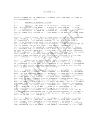 8-17
MIL-HDBK-1191
system diagrams must be developed to clearly convey the required scope of
the commissioning effort.
8.14.2 Emergency Electrical Service.
8.14.2.1 Capacity. The HVAC system equipment serving Critical areas
shall be connected to the essential electrical power system, to assure
service continuation in the event of normal power disruption, in accordance
with the requirements of NFPA 99 (reference 8c). Cooling, as well as
heating, shall be maintained to Critical areas in the event of normal power
outage.
8.14.2.2 Commissioning. Service guide specifications do not adequately
address testing requirements for HVAC/Emergency Power System (EPS)
interoperability. HVAC systems connected to the EPS must be shown to
function as intended under conditions of normal power interruption.
Testing of the EPS must be conducted in conjunction with any components of
the HVAC system required for support; For example, thermostatically
operated louvers may be required in emergency generator rooms for makeup
air, generator radiator cooling may be a function of such HVAC components
as pumps or cooling tower, etc. Testing must verify the actual connection
of HVAC equipment to the EPS in accordance with the design following normal
power outage, in the priority sequence established by the design.
Designers shall supplement or modify guide specifications to assure that
such verification testing is adequately detailed and described.
8.14.3 Seismic Design Requirements. Refer to Section 6 for seismic
provisions for the HVAC system equipment and components. Designers shall
be responsible to assure that seismic bracing of HVAC piping is coordinated
by design with thermal expansion compensation features, to allow for the
necessary pipe movement with temperature changes.
8.14.4 Design Coordination. Designers are responsible to coordinate
the HVAC with the electrical, communications, architectural, and structural
aspects of the design to assure that equipment can reasonably be installed
by a contractor providing equipment, and following installation procedures,
within the terms of his contract. For this reason, designers are
instructed to base equipment room and distribution space designs upon
spatial envelopes (including maintenance clearances) which will accommodate
any of at least three manufacturers of major equipment. Routes of ductwork
and piping must be carefully coordinated with other elements, considering
required slope, insulation, bracing, reinforcement, slope, and maintenance
access. This practice in no way infringes on or substitutes for the
construction contractor’s responsibility, to be defined in project
specifications, to coordinate the installation work of all trades and to
provide detailed shopdrawings showing the proposed construction; Rather, it
assures that the contractor will be able to achieve his goal without the
necessity of additional design work.
8.14.4.1 Equipment Rooms. To assure adequate coordination, designers
must consider not only the HVAC equipment, but the work requirements of
other trades. Assure adequate clearance around air handling units to
permit bolting the units together and securing them to their housekeeping
pads, meanwhile providing space for the general contractor to install wall
C
AN
C
ELLED
 
