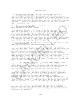 MIL-HDBK-1191
1-4
1.7.3 Economic Analysis (EA). The Using Service will provide an
economic analysis as supporting justification of DOD medical projects
with a cost over $2 million, in accordance with guidance developed by the
Healthcare Facilities Steering Committee. The Economic Analysis compares
mission-based alternatives and identifies the most cost-effective capital
investment. Specific requirements for the EA are contained in DoDI
6015.17 (Reference 1l).
1.7.4 Program for Design (PFD). Include the estimated number of parking
spaces as part of the Space Program.
1.7.5 Equipment Planning. The Using Service is responsible for
preparing an equipment list for installed medical and dental equipment,
and the associated budgeting, to support this requirement (MILCON) based
on the Space and Equipment Planning System (SEPS). Equipment in
Logistical category Codes E and F may be altered by the using Military
Department if funding source requirements are not exceeded. Any increase
in the funding for category Codes E and F equipment over the programmed
amount of the project requires TMA/DMFO approval.
1.7.6 Project Book (PB). The PB summarizes existing site conditions and
utilities, including the following minimum information.
a) Completed site survey (Example format is provided in
Figure 1-1),area maps, location maps, site location, site description (to
include grades, gates, etc), any/all demolition requirements on or near
the site, style of architecture, construction season limitations,
seismic, wind and snow considerations, SOFA, host country agreements,
soil and foundation conditions, utility conditions (water, sewer, power,
steam, electrical capacities and location), and site restrictions
(airfield, AICUZ potential helipad approach/departure zone obstructions,
floodland, rights-of-way, etc.), site security restrictions, the National
Capital Planning Commission (NCPC).
b) Utility availability, including water, sewage, storm
drainage, electrical power, existing fuel sources, central heat or
chilled water systems, including the tap-in locations. Also include the
available capacities, power service characteristics and locations,
electrical distribution, water and wastewater considerations.
c) Environmental impact requirements, archaeological and
historical considerations, explosive ordinance locations, contaminated
soil (fuel, asbestos, etc.), coastal zone considerations, wetlands and
watershed considerations, threatened and endangered species
considerations, water quality, air quality, asbestos contamination,
protection of natural resources information, and any other Environmental
Protection Agency (EPA) or Occupational Safety and Health Administration
(OSHA) considerations necessary which might impact the MILCON project.
d) Force Protection/Security requirements including
contingency considerations and statement by installation commander of
designee identifying appropriate threat security level wherever minimal
requirements are exceeded.
C
AN
C
ELLED
 