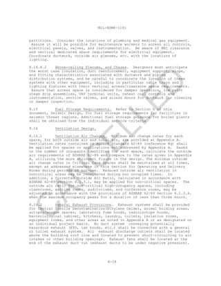 8-18
MIL-HDBK-1191
partitions. Consider the locations of plumbing and medical gas equipment.
Assure it will be possible for maintenance workers to access all controls,
electrical panels, valves, and instrumentation. Be aware of NEC clearance
and vertical dedicated space requirements for electrical equipment.
Coordinate ductwork, outside air plenums, etc. with the locations of
lighting.
8.14.4.2 Above-ceiling Plenums, and Chases. Designers must anticipate
the worst case insulation, duct reenforcement, equipment support, slope,
and fitting characteristics associated with ductwork and piping
distribution systems, and be careful to coordinate the location of these
systems with other equipment, including in particular cable trays and
lighting fixtures with their vertical access/clearance space requirements.
Assure that access space is considered for damper operators, low point
steam drip assemblies, VAV terminal units, reheat coil controls and
instrumentation, service valves, and access doors for ductwork for cleaning
or damper inspection.
8.15 Fuel Storage Requirements. Refer to Section 6 of this
document, Seismic Design, for fuel storage requirements for facilities in
seismic threat regions. Additional fuel storage guidance for boiler plants
shall be obtained from the individual service criteria
8.16 Ventilation Design.
8.16.1 Ventilation Air Changes. Minimum air change rates for each
space, for both outside air and total air, are provided at Appendix A.
Ventilation rates contained in ASHRAE Standard 62-89 (reference 8q) shall
be applied for spaces or applications not addressed by Appendix A. Based
on the number of occupants identified for each space, calculate the outside
air requirements of ASHRAE 62-89 and compare to the rates given in Appendix
A, utilizing the more stringent figure in the design. The minimum outside
air change rates in Critical Care Spaces shall be maintained at all times,
except as addressed elsewhere in this Section for Operating and Delivery
Rooms during periods of non-use. Reduced outside air ventilation in
noncritical areas may be considered during non occupied times. In
addition, a Corrected Outside Air Ratio, calculated in accordance with
ASHRAE 62-89 section 6.1.3.1, may be applied for non-critical spaces. The
outside air ratio for non-critical high-occupancy spaces, including
classrooms, waiting rooms, auditoriums, and conference rooms, may be
adjusted in accordance with the provisions of ASHRAE 62-89 Section 6.1.3.4.
when the maximum occupancy peaks for a duration of less than three hours.
8.16.2 General Exhaust Provisions. Exhaust systems shall be provided
for Central Sterile Decontamination(Ethylene Oxide), animal holding areas,
autopsy/morgue spaces, laboratory fume hoods, radioisotope hoods,
bacteriological cabinet, kitchens, laundry, toilets, isolation rooms,
equipment rooms, and other areas as noted in Appendix A or as designated on
an individual project basis. No duct system conveying potentially
hazardous exhaust (ETO, lab hoods, etc.) shall be connected with a general
or toilet exhaust system. All exhaust discharge outlets shall be located
above the building roof line and located to prevent short-circuiting to air
intakes or other building openings. Exhaust fans shall be located at the
end of the exhaust duct run (exhaust ducts to be under negative pressure).
C
AN
C
ELLED
 
