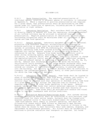 8-19
MIL-HDBK-1191
8.16.3 Space Pressurization. The required pressurization of
individual spaces, relative to adjacent spaces or corridors, is indicated
at Appendix A. Where a negative or positive pressurization are required
for a given space, that pressurization shall be maintained by the HVAC
system under all conditions of operation, including periods of reduced
ventilation or night setback.
8.16.4 Laboratory Ventilation. Exit corridors shall not be utilized
to directly supply or exhaust air from the laboratory, although "transfer"
of air to/from corridors may be utilized to establish required room
pressurization. Negative pressurization of laboratories in relation to
surrounding occupancies shall be maintained under all conditions of HVAC
system and fume hood operation.
8.16.4.1 Exhaust Systems. Laboratory equipment utilized for personnel
protection from hazardous chemical, microbiological, or radioactive
airborne particles or gases shall be provided with independent exhaust
systems in accordance with NFPA 99,(reference 8c). Exhausts from general
chemical laboratory fume hoods located within a laboratory unit may be
combined into central exhaust systems in accordance with guidance in
references 8c and 8g. Exhausts from hoods handling perchloric acid or
other strong oxidizing agents, materials or agents requiring HEPA
filtration, or exhausts which, when combined, chemically interact or change
the explosion/ignition limits, may not be combined. Additional guidance
for hood and exhaust design is contained at references 8a, 8b, 8c, 8g, 8j,
and 8q. Exhaust duct discharge height shall be above the building
recirculation cavity boundary. In all cases exhaust discharge shall have
sufficient stack height, velocity, and distance from building openings,
outside air intakes, or recirculating air currents, to preclude reentry
into the building. Air velocity in exhaust ductwork shall be sufficient to
transport the contaminant vapors, fumes, dusts, or other particulate matter
for which the fume hood(s) is designed.
8.16.4.2 Laboratory Fume Hoods, General. Fume hoods shall be located in
areas of minimal air turbulence, away from doors, windows, and traffic, to
minimize disruption of required sash airflow. HVAC system/fume hood
controls shall be designed such that operation or shutdown of any fume hood
in a given space will not disrupt the required room air balance or the
required sash airflow at other hoods operating in the space. General
purpose laboratory fume hoods that control personnel exposure to chemicals
and physical contaminants shall have a minimum sash face velocity of
0.508 m/s (100 fpm). Fume hoods shall be provided with audible and visual
alarms to indicate inadequate sash airflow conditions.
8.16.4.3 Radioactive Material/Radioisotope Hoods. Duct systems serving
hoods for radioactive material shall be constructed of acid resistant type
stainless steel for their entire length. Ductwork shall be flanged with
neoprene gasketed joints to facilitate dismantlement for decontamination.
Fume hood exhaust shall remain in constant operation, and shall be
filtered with carbon and/or HEPA filters as required to meet Nuclear
Regulatory Commission (NRC) requirements. The location of filters in the
system shall be chosen to best facilitate their safe removal, disposal, and
replacement by maintenance personnel. All filters shall be automatically
monitored to provide indication that changeout is required. All hoods
C
AN
C
ELLED
 