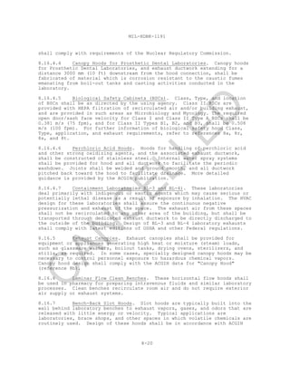 8-20
MIL-HDBK-1191
shall comply with requirements of the Nuclear Regulatory Commission.
8.16.4.4 Canopy Hoods for Prosthetic Dental Laboratories. Canopy hoods
for Prosthetic Dental Laboratories, and exhaust ductwork extending for a
distance 3000 mm (10 ft) downstream from the hood connection, shall be
fabricated of material which is corrosion resistant to the caustic fumes
emanating from boil-out tanks and casting activities conducted in the
laboratory.
8.16.4.5 Biological Safety Cabinets (BSCs). Class, Type, and location
of BSCs shall be as directed by the using agency. Class II BSCs are
provided with HEPA filtration of recirculated air and/or building exhaust,
and are provided in such areas as Microbiology and Mycology. The required
open door/sash face velocity for Class I and Class II Type A BSCs shall be
0.381 m/s (75 fpm), and for Class II Types B1, B2, and B3, shall be 0.508
m/s (100 fpm). For further information of biological safety hood Class,
Type, application, and exhaust requirements, refer to references 8a, 8r,
8s, and 8t.
8.16.4.6 Perchloric Acid Hoods. Hoods for handling of perchloric acid
and other strong oxidizing agents, and the associated exhaust ductwork,
shall be constructed of stainless steel. Internal water spray systems
shall be provided for hood and all ductwork to facilitate the periodic
washdown. Joints shall be welded and ground smooth, and all ductwork
pitched back toward the hood to facilitate drainage. More detailed
guidance is provided by the ACGIH publication.
8.16.4.7 Containment Laboratories BL-3 and BL-4). These laboratories
deal primarily with indigenous or exotic agents which may cause serious or
potentially lethal disease as a result of exposure by inhalation. The HVAC
design for these laboratories shall assure the continuous negative
pressurization and exhaust of the space. The exhaust air from these spaces
shall not be recirculated to any other area of the building, but shall be
transported through dedicated exhaust ductwork to be directly discharged to
the outside of the building. Design of BL-3 and BL-4 laboratory exhausts
shall comply with latest editions of OSHA and other Federal regulations.
8.16.5 Exhaust Canopies. Exhaust canopies shall be provided for
equipment or appliances generating high heat or moisture (steam) loads,
such as glassware washers, boilout tanks, drying ovens, sterilizers, and
stills, as required. In some cases, specially designed canopy hoods may be
necessary to control personnel exposure to hazardous chemical vapors.
Canopy hood design shall comply with the ACGIH data for "Canopy Hood"
(reference 8b).
8.16.6 Laminar Flow Clean Benches. These horizontal flow hoods shall
be used in pharmacy for preparing intravenous fluids and similar laboratory
processes. Clean benches recirculate room air and do not require exterior
air supply or exhaust systems.
8.16.7 Bench-Back Slot Hoods. Slot hoods are typically built into the
wall behind laboratory benches to exhaust vapors, gases, and odors that are
released with little energy or velocity. Typical applications are
laboratories, brace shops, and other spaces in which volatile chemicals are
routinely used. Design of these hoods shall be in accordance with ACGIH
C
AN
C
ELLED
 